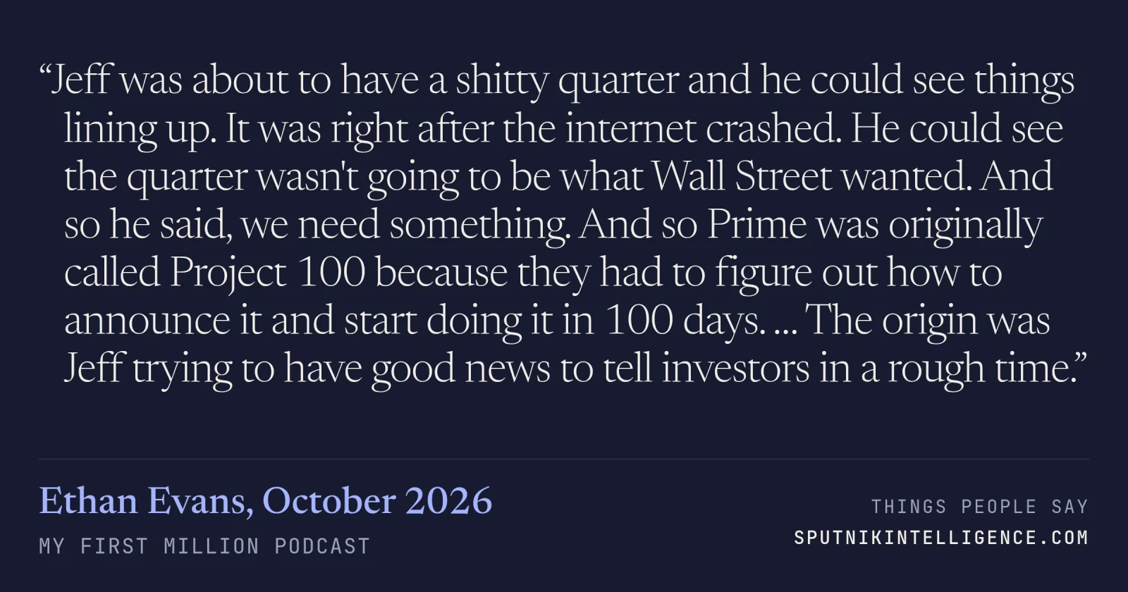&ldquo;Jeff was about to have a shitty quarter and he could see things lining up. It was right after the internet crashed. He could see the quarter wasn't going to be what Wall Street wanted. And so he said, we need something. And so Prime was originally called Project 100 because they had to figure out how to announce it and start doing it in 100 days. … The origin was Jeff trying to have good news to tell investors in a rough time.&rdquo; — Ethan Evans, My First Million