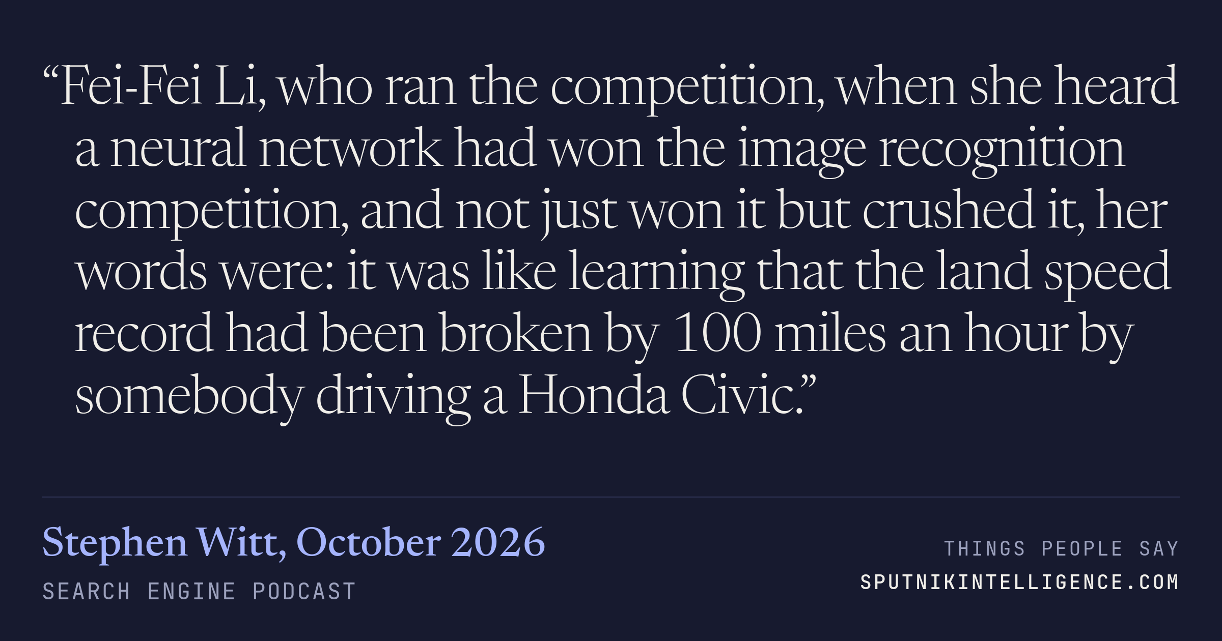 &ldquo;Fei-Fei Li, who ran the competition, when she heard a neural network had won the image recognition competition, and not just won it but crushed it, her words were: it was like learning that the land speed record had been broken by 100 miles an hour by somebody driving a Honda Civic.&rdquo; — Stephen Witt, Search Engine