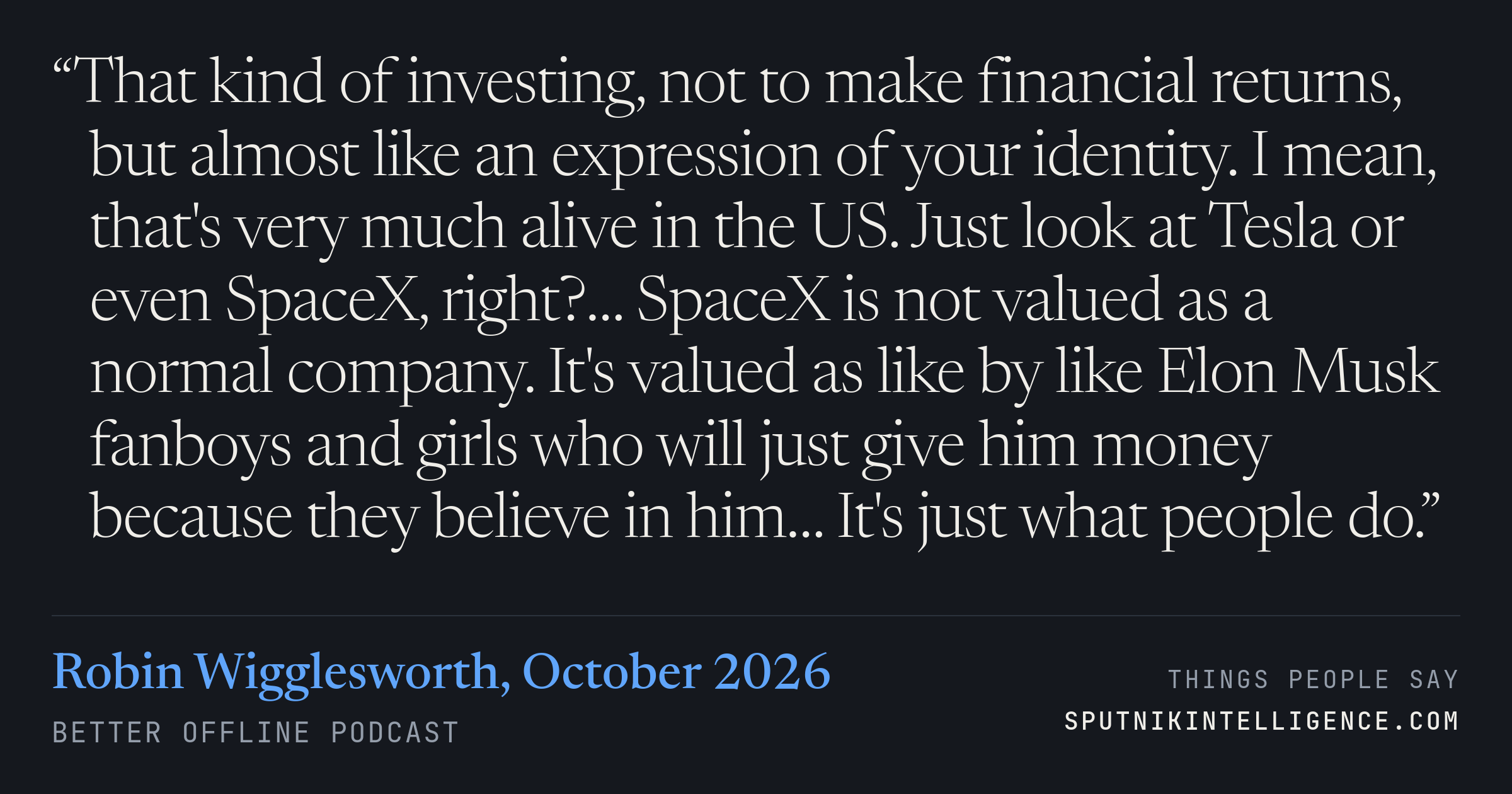 &ldquo;That kind of investing, not to make financial returns, but almost like an expression of your identity. I mean, that's very much alive in the US. Just look at Tesla or even SpaceX, right?… SpaceX is not valued as a normal company. It's valued as like by like Elon Musk fanboys and girls who will just give him money because they believe in him… It's just what people do.&rdquo; — Robin Wigglesworth, Better Offline