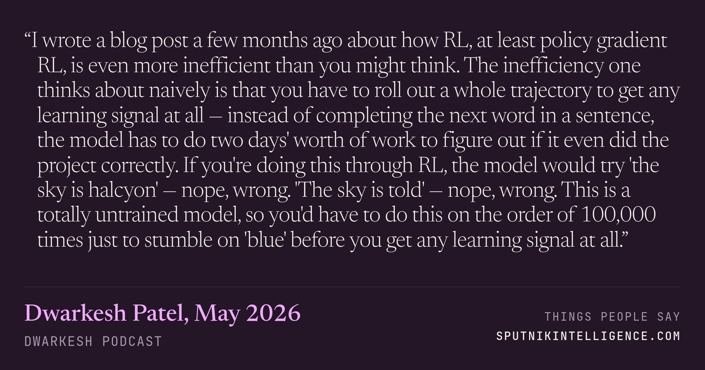 &ldquo;I wrote a blog post a few months ago about how RL, at least policy gradient RL, is even more inefficient than you might think. The inefficiency one thinks about naively is that you have to roll out a whole trajectory to get any learning signal at all — instead of completing the next word in a sentence, the model has to do two days' worth of work to figure out if it even did the project correctly. If you're doing this through RL, the model would try 'the sky is halcyon' — nope, wrong. 'The sky is told' — nope, wrong. This is a totally untrained model, so you'd have to do this on the order of 100,000 times just to stumble on 'blue' before you get any learning signal at all.&rdquo; — Dwarkesh Patel, Dwarkesh Podcast
