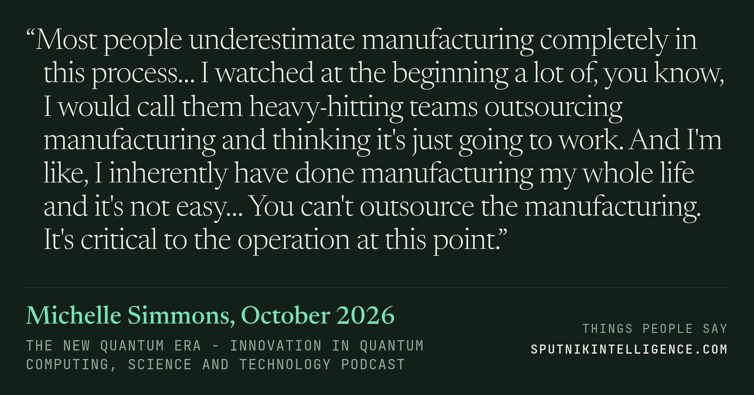 &ldquo;Most people underestimate manufacturing completely in this process… I watched at the beginning a lot of, you know, I would call them heavy-hitting teams outsourcing manufacturing and thinking it's just going to work. And I'm like, I inherently have done manufacturing my whole life and it's not easy… You can't outsource the manufacturing. It's critical to the operation at this point.&rdquo; — Michelle Simmons, The New Quantum Era - innovation in quantum computing, science and technology