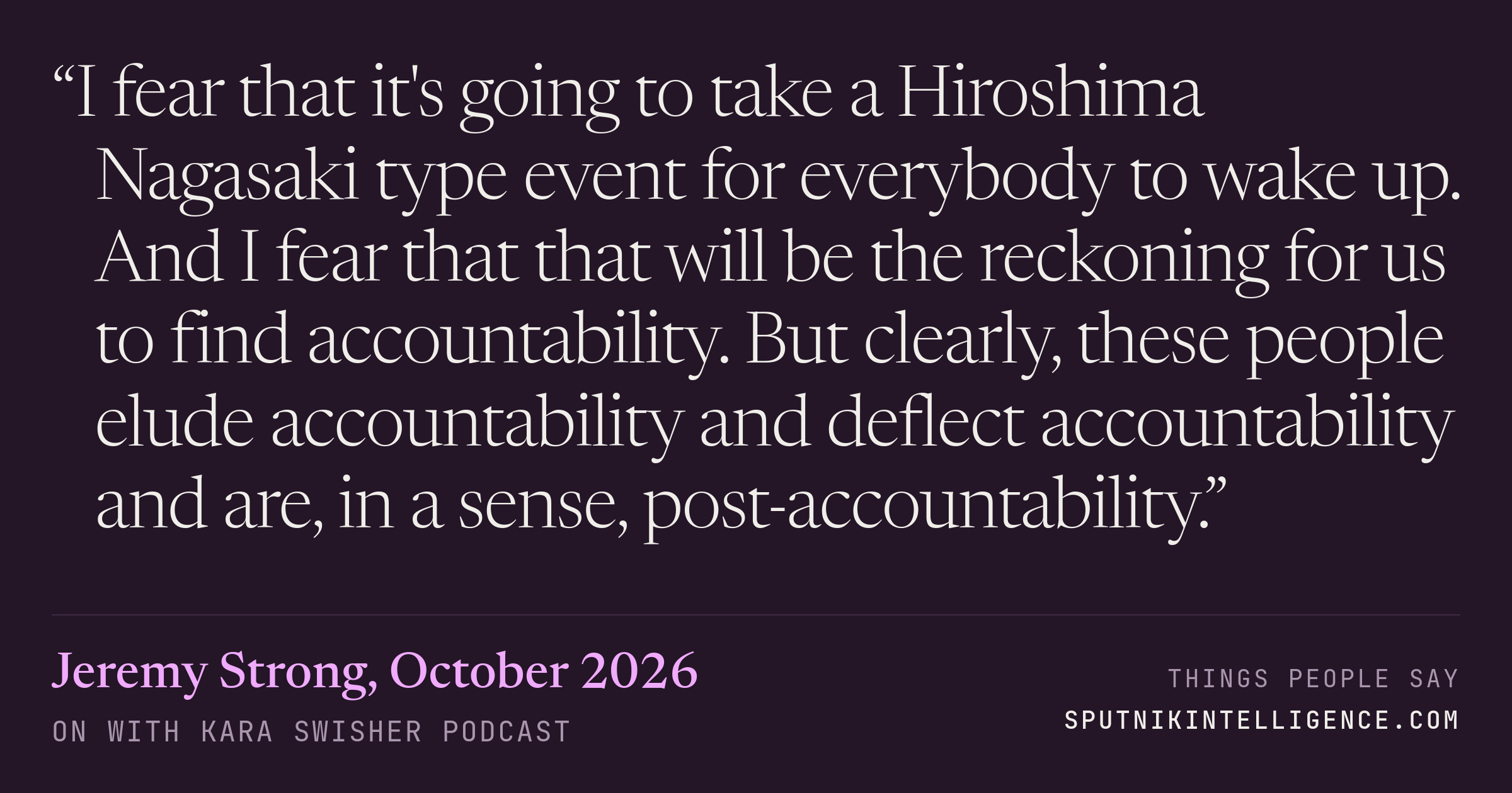 &ldquo;I fear that it's going to take a Hiroshima Nagasaki type event for everybody to wake up. And I fear that that will be the reckoning for us to find accountability. But clearly, these people elude accountability and deflect accountability and are, in a sense, post-accountability.&rdquo; — Jeremy Strong, On with Kara Swisher