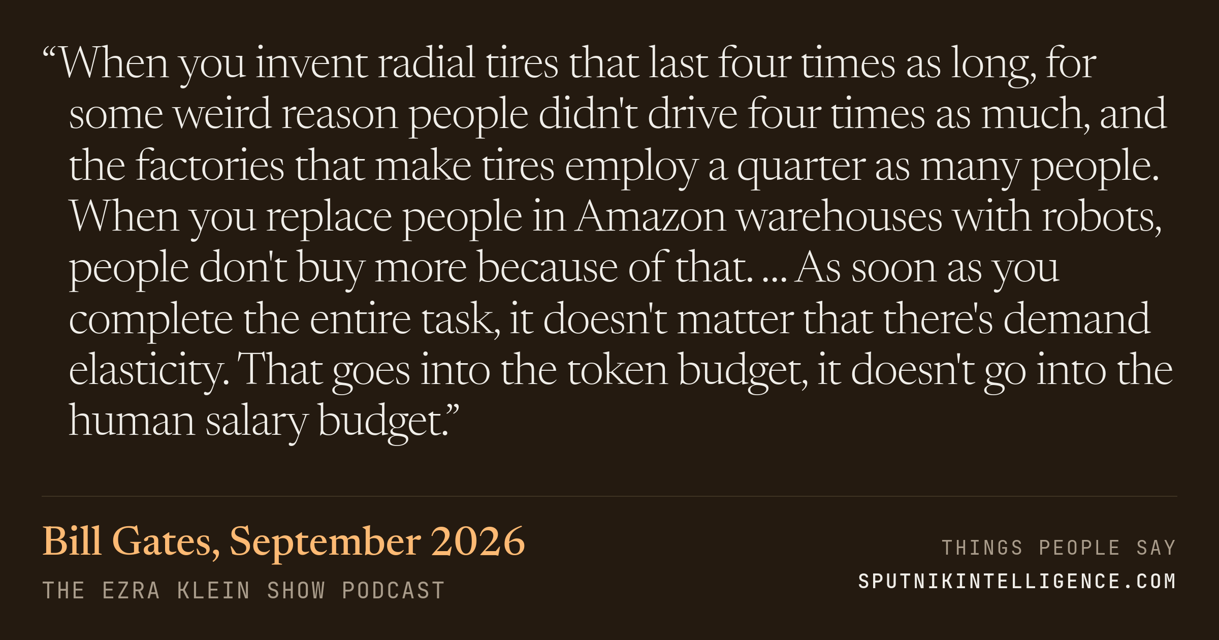&ldquo;When you invent radial tires that last four times as long, for some weird reason people didn't drive four times as much, and the factories that make tires employ a quarter as many people. When you replace people in Amazon warehouses with robots, people don't buy more because of that. … As soon as you complete the entire task, it doesn't matter that there's demand elasticity. That goes into the token budget, it doesn't go into the human salary budget.&rdquo; — Bill Gates, The Ezra Klein Show