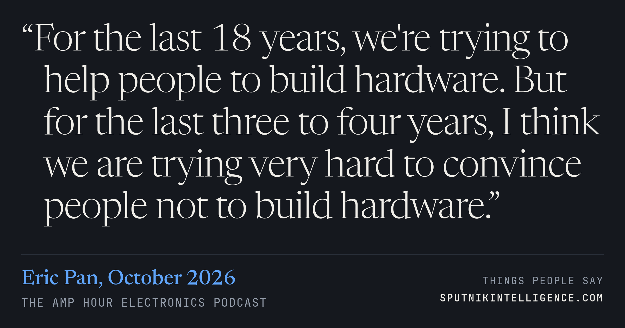 &ldquo;For the last 18 years, we're trying to help people to build hardware. But for the last three to four years, I think we are trying very hard to convince people not to build hardware.&rdquo; — Eric Pan, The Amp Hour Electronics Podcast