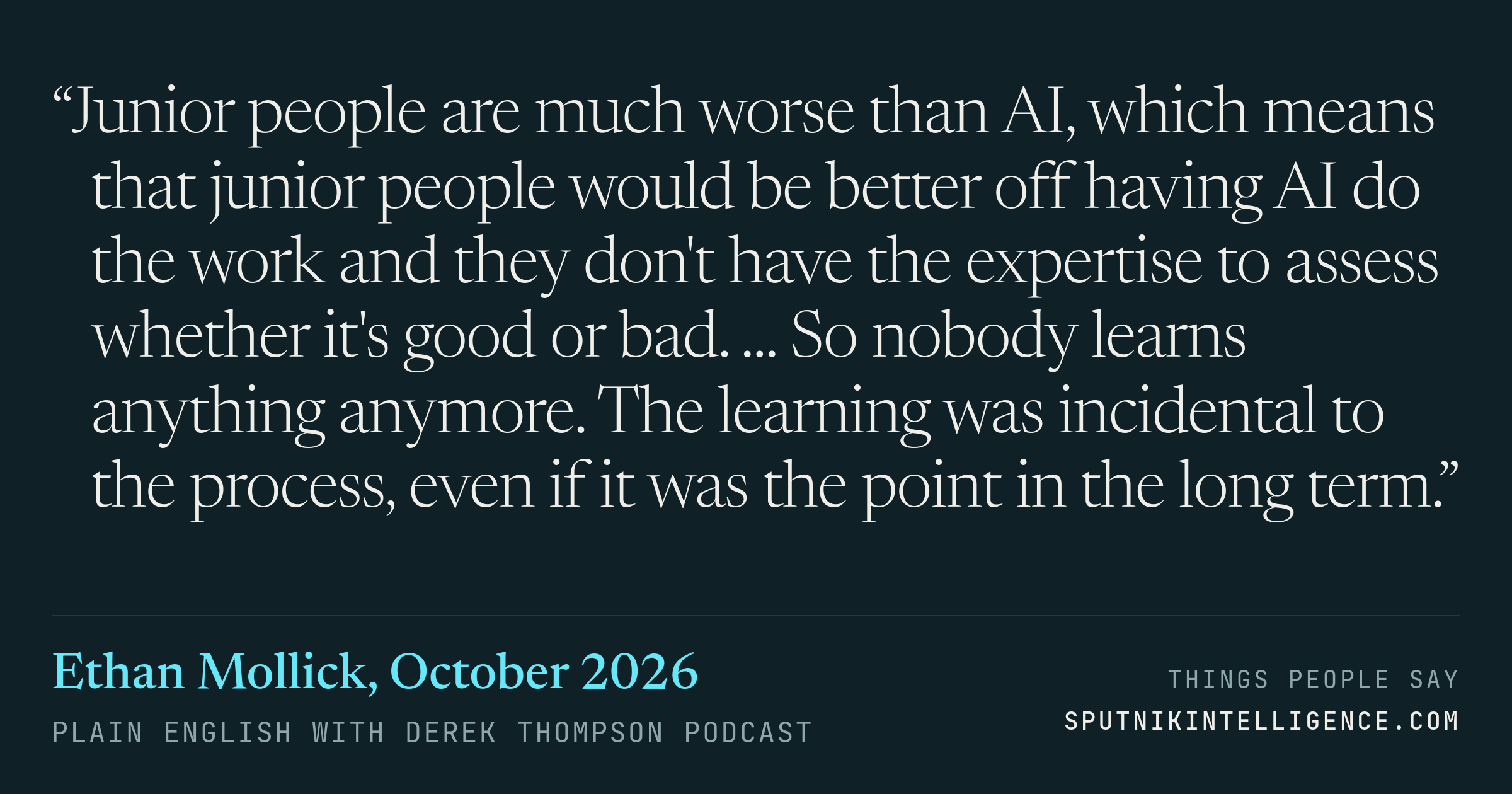 &ldquo;Junior people are much worse than AI, which means that junior people would be better off having AI do the work and they don't have the expertise to assess whether it's good or bad. ... So nobody learns anything anymore. The learning was incidental to the process, even if it was the point in the long term.&rdquo; — Ethan Mollick, Plain English with Derek Thompson