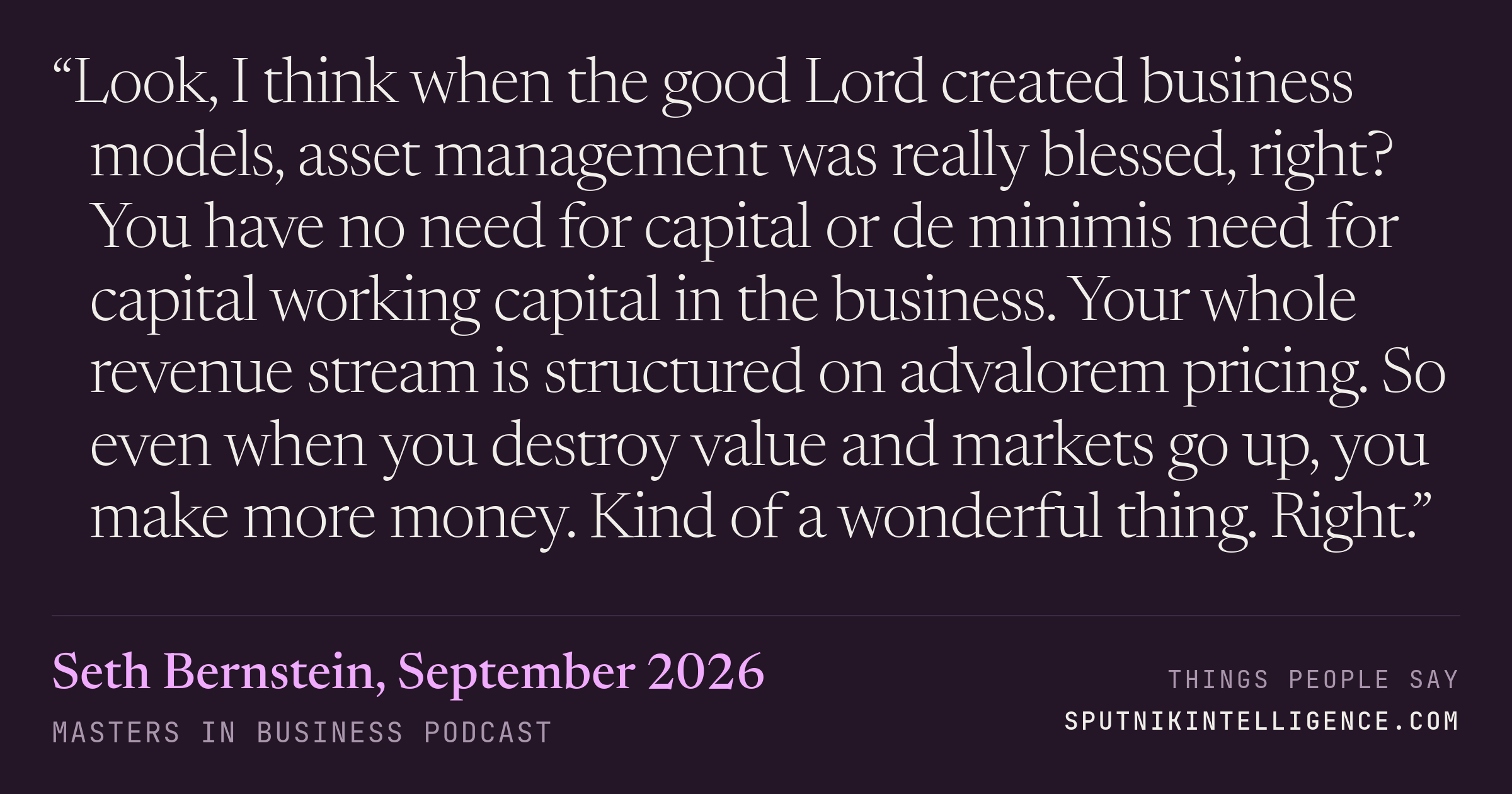 &ldquo;Look, I think when the good Lord created business models, asset management was really blessed, right? You have no need for capital or de minimis need for capital working capital in the business. Your whole revenue stream is structured on advalorem pricing. So even when you destroy value and markets go up, you make more money. Kind of a wonderful thing. Right.&rdquo; — Seth Bernstein, Masters in Business