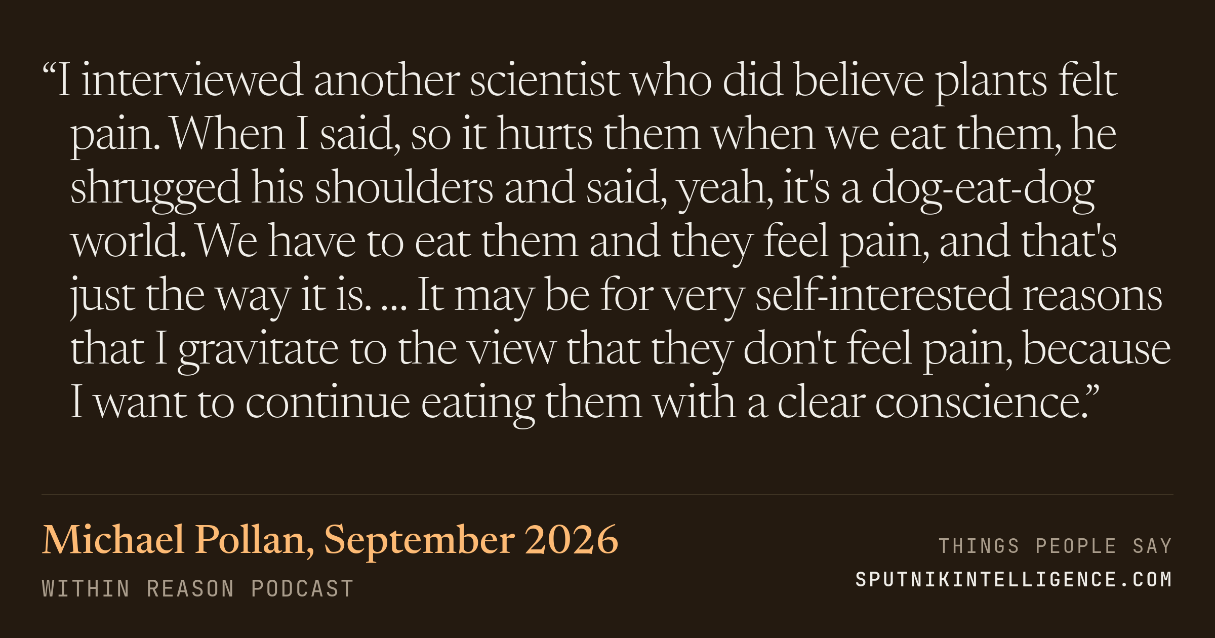 &ldquo;I interviewed another scientist who did believe plants felt pain. When I said, so it hurts them when we eat them, he shrugged his shoulders and said, yeah, it's a dog-eat-dog world. We have to eat them and they feel pain, and that's just the way it is. … It may be for very self-interested reasons that I gravitate to the view that they don't feel pain, because I want to continue eating them with a clear conscience.&rdquo; — Michael Pollan, Within Reason