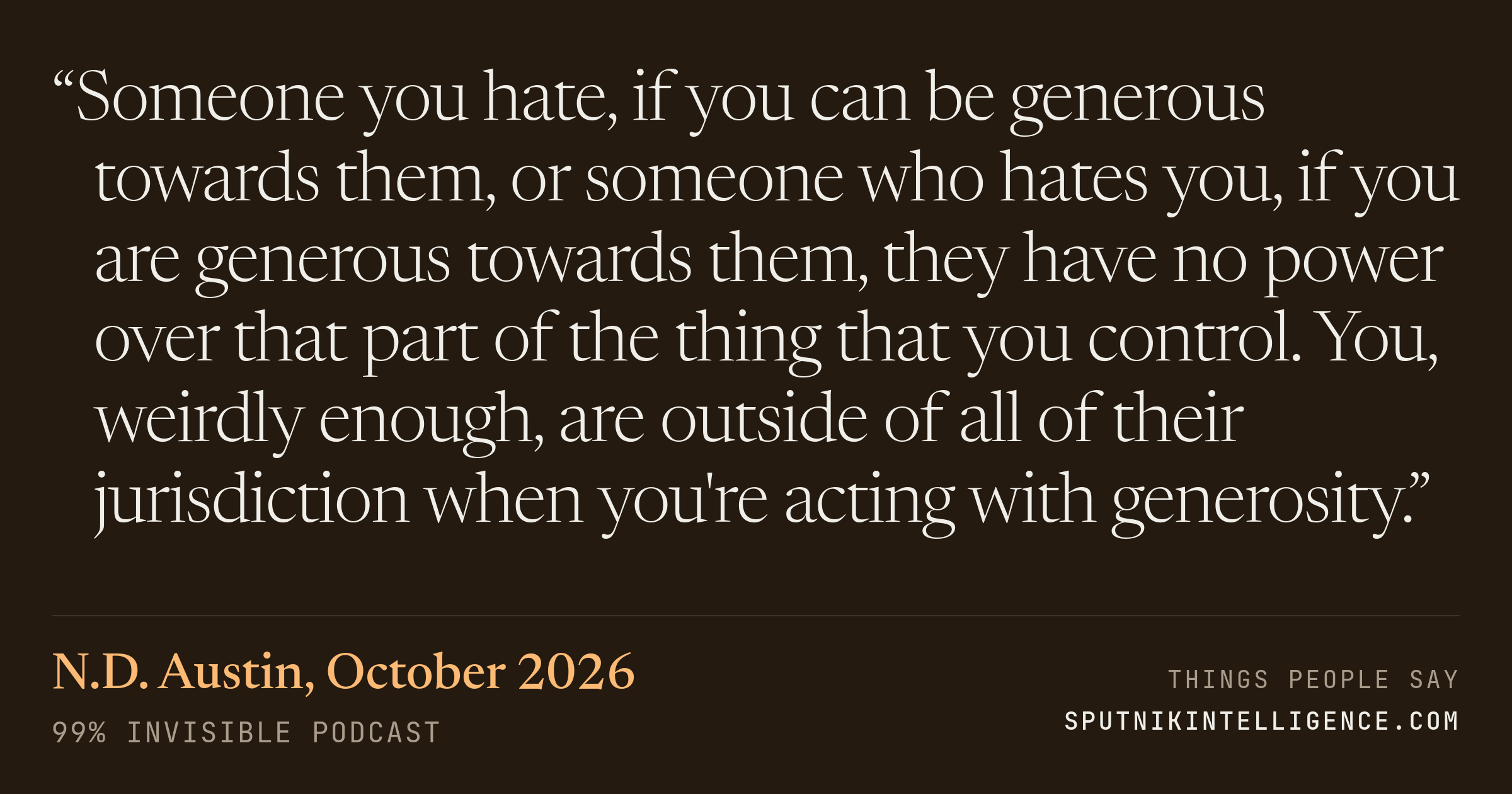 &ldquo;Someone you hate, if you can be generous towards them, or someone who hates you, if you are generous towards them, they have no power over that part of the thing that you control. You, weirdly enough, are outside of all of their jurisdiction when you're acting with generosity.&rdquo; — N.D. Austin, 99% Invisible