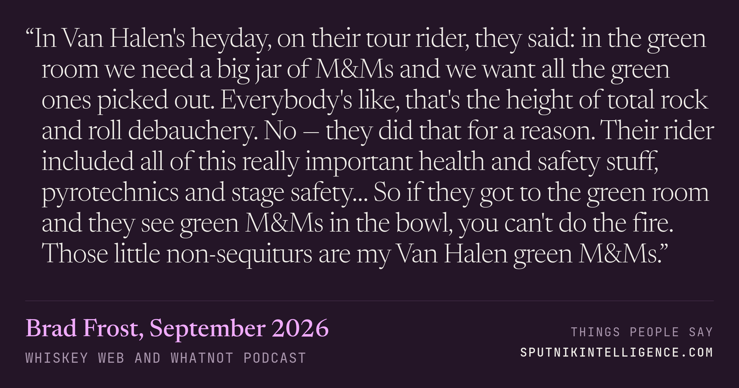 &ldquo;In Van Halen's heyday, on their tour rider, they said: in the green room we need a big jar of M&Ms and we want all the green ones picked out. Everybody's like, that's the height of total rock and roll debauchery. No — they did that for a reason. Their rider included all of this really important health and safety stuff, pyrotechnics and stage safety… So if they got to the green room and they see green M&Ms in the bowl, you can't do the fire. Those little non-sequiturs are my Van Halen green M&Ms.&rdquo; — Brad Frost, Whiskey Web and Whatnot