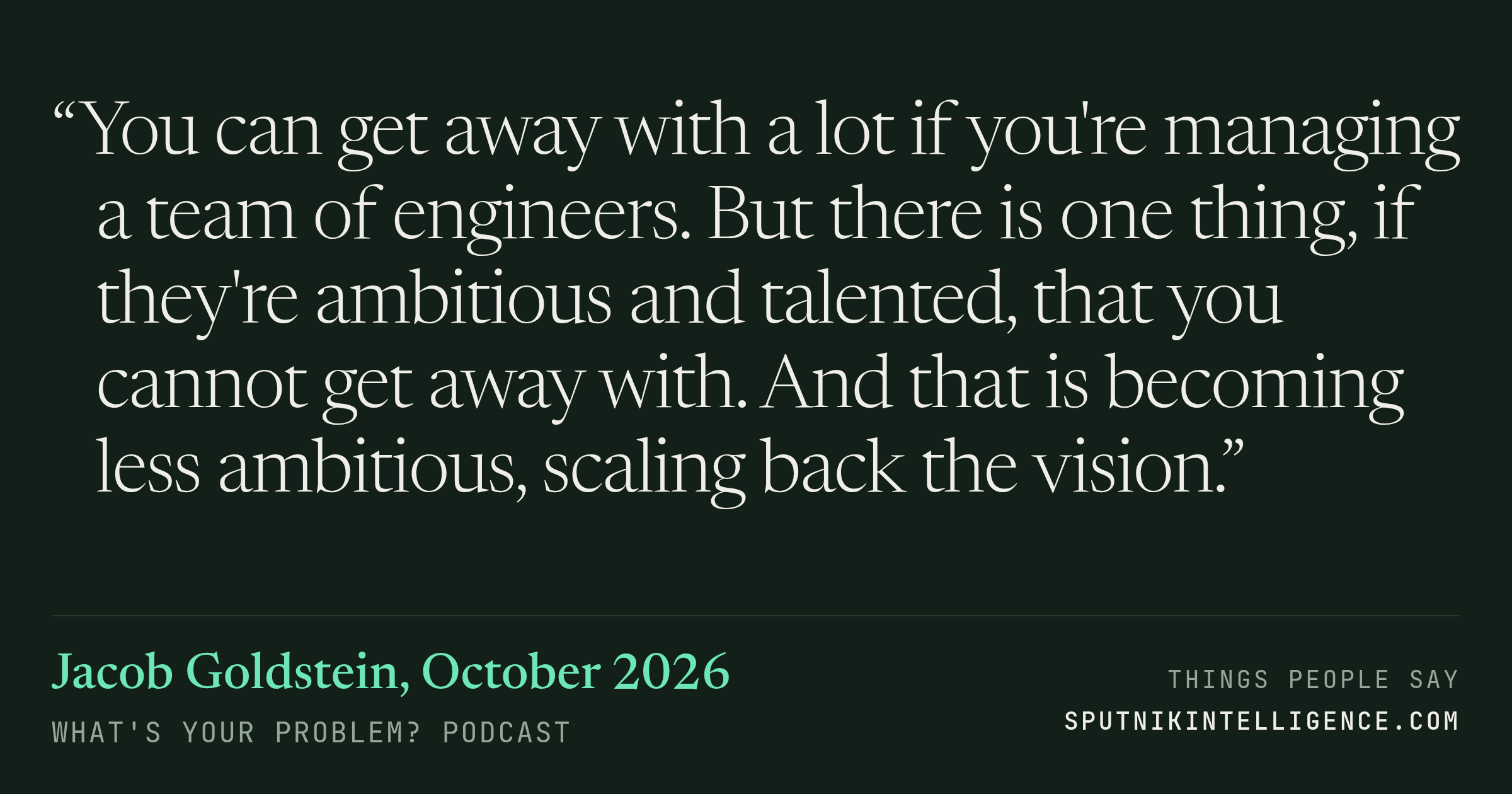 &ldquo;You can get away with a lot if you're managing a team of engineers. But there is one thing, if they're ambitious and talented, that you cannot get away with. And that is becoming less ambitious, scaling back the vision.&rdquo; — Jacob Goldstein, What's Your Problem?