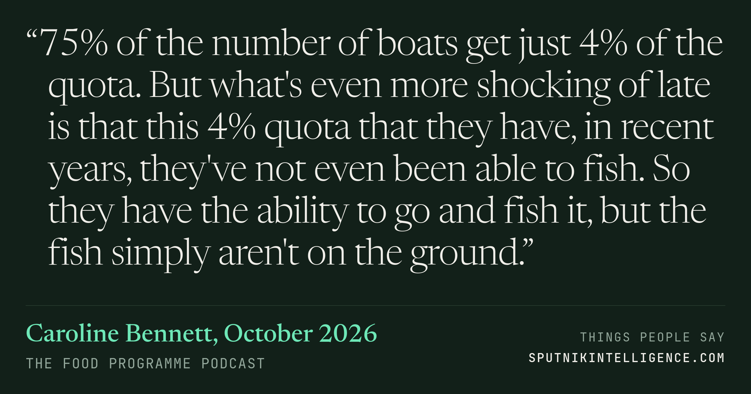 &ldquo;75% of the number of boats get just 4% of the quota. But what's even more shocking of late is that this 4% quota that they have, in recent years, they've not even been able to fish. So they have the ability to go and fish it, but the fish simply aren't on the ground.&rdquo; — Caroline Bennett, The Food Programme