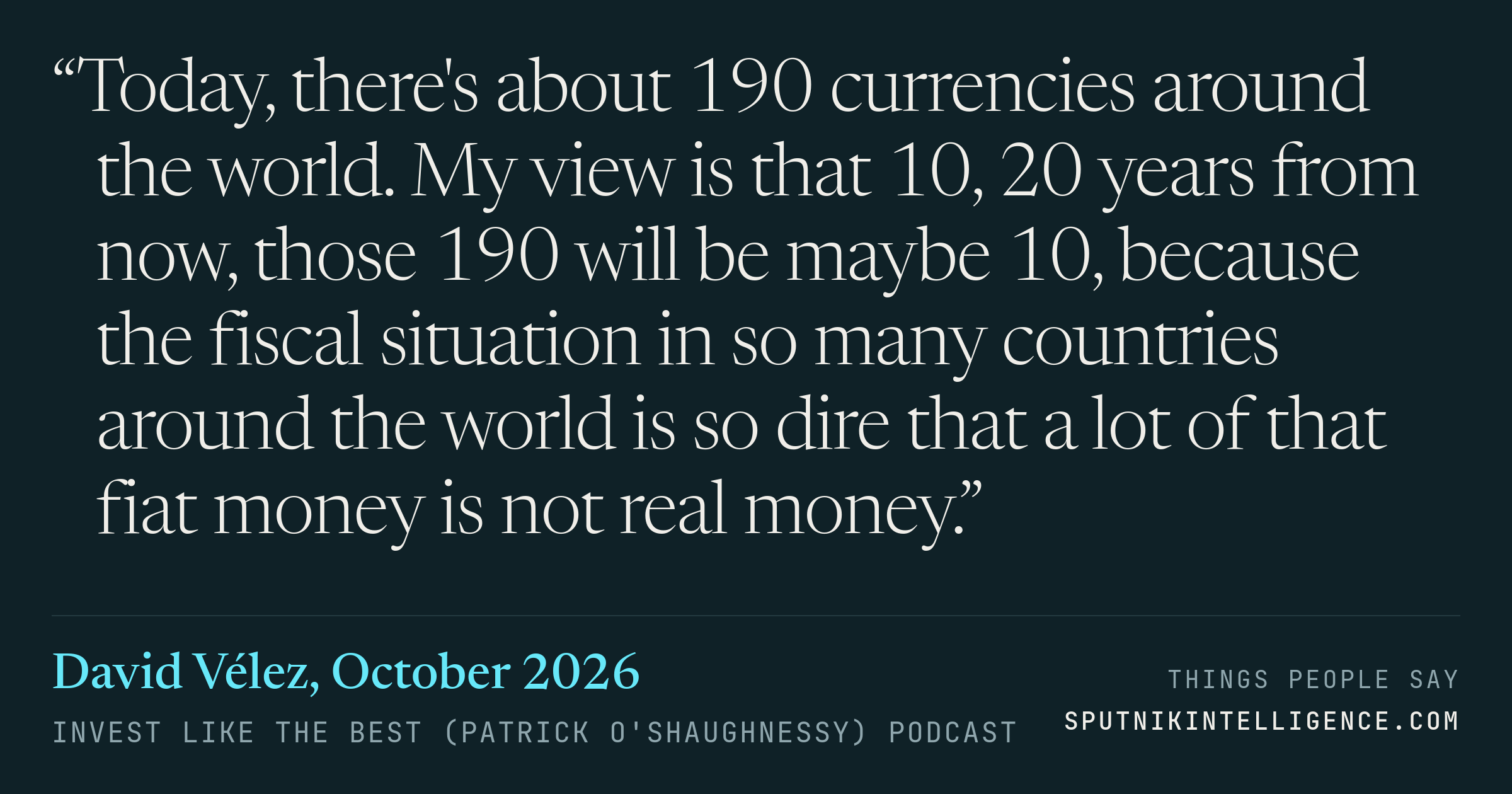 &ldquo;Today, there's about 190 currencies around the world. My view is that 10, 20 years from now, those 190 will be maybe 10, because the fiscal situation in so many countries around the world is so dire that a lot of that fiat money is not real money.&rdquo; — David Vélez, Invest Like the Best (Patrick O'Shaughnessy)