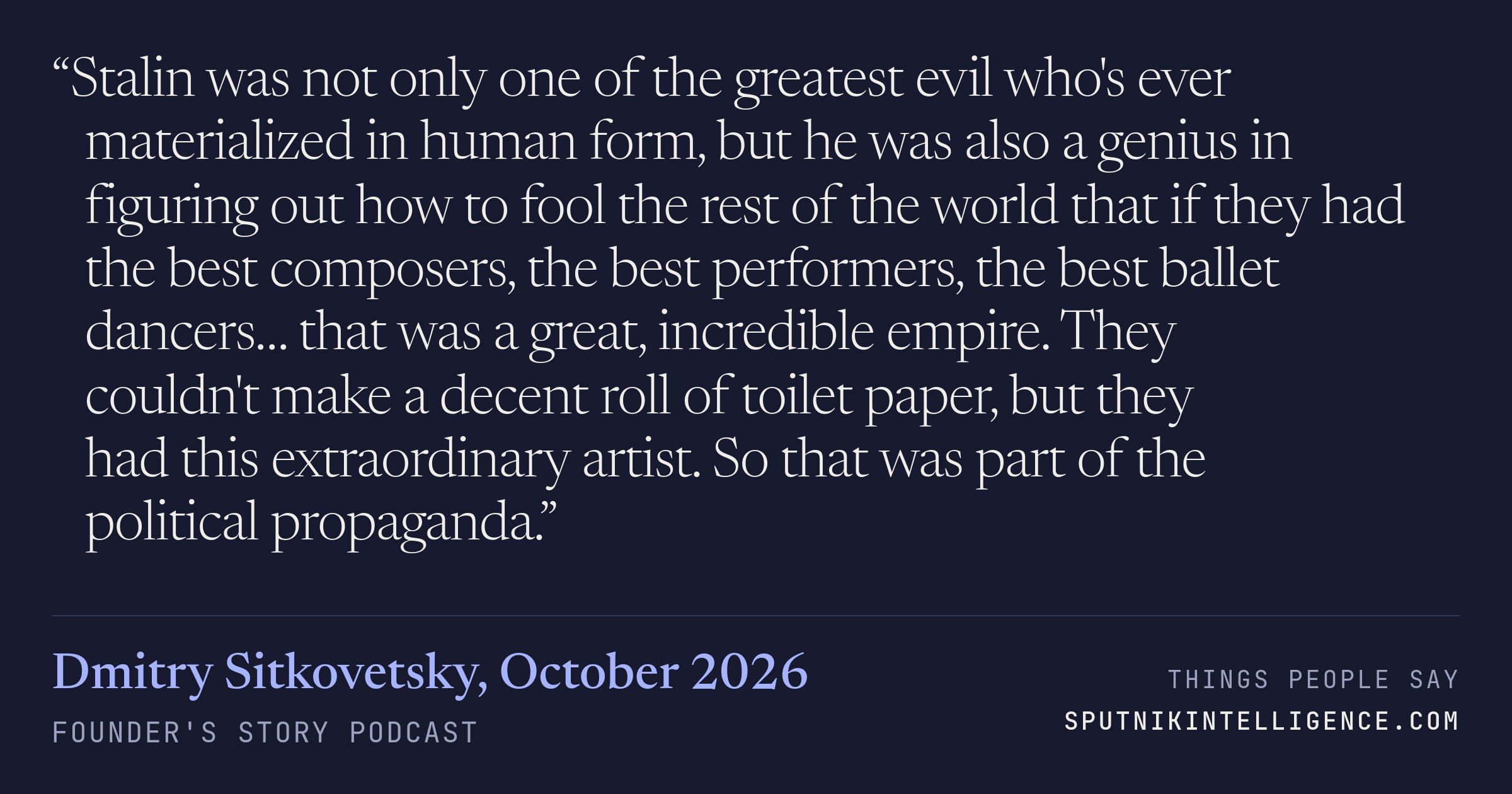 &ldquo;Stalin was not only one of the greatest evil who's ever materialized in human form, but he was also a genius in figuring out how to fool the rest of the world that if they had the best composers, the best performers, the best ballet dancers… that was a great, incredible empire. They couldn't make a decent roll of toilet paper, but they had this extraordinary artist. So that was part of the political propaganda.&rdquo; — Dmitry Sitkovetsky, Founder's Story