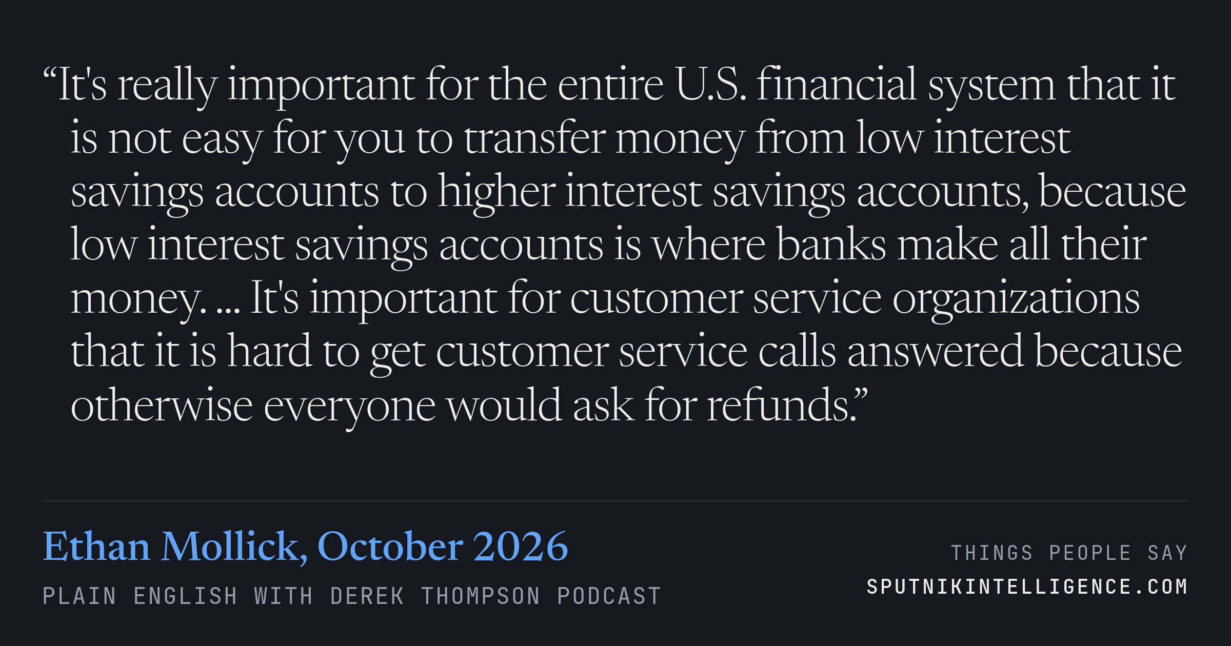 &ldquo;It's really important for the entire U.S. financial system that it is not easy for you to transfer money from low interest savings accounts to higher interest savings accounts, because low interest savings accounts is where banks make all their money. ... It's important for customer service organizations that it is hard to get customer service calls answered because otherwise everyone would ask for refunds.&rdquo; — Ethan Mollick, Plain English with Derek Thompson