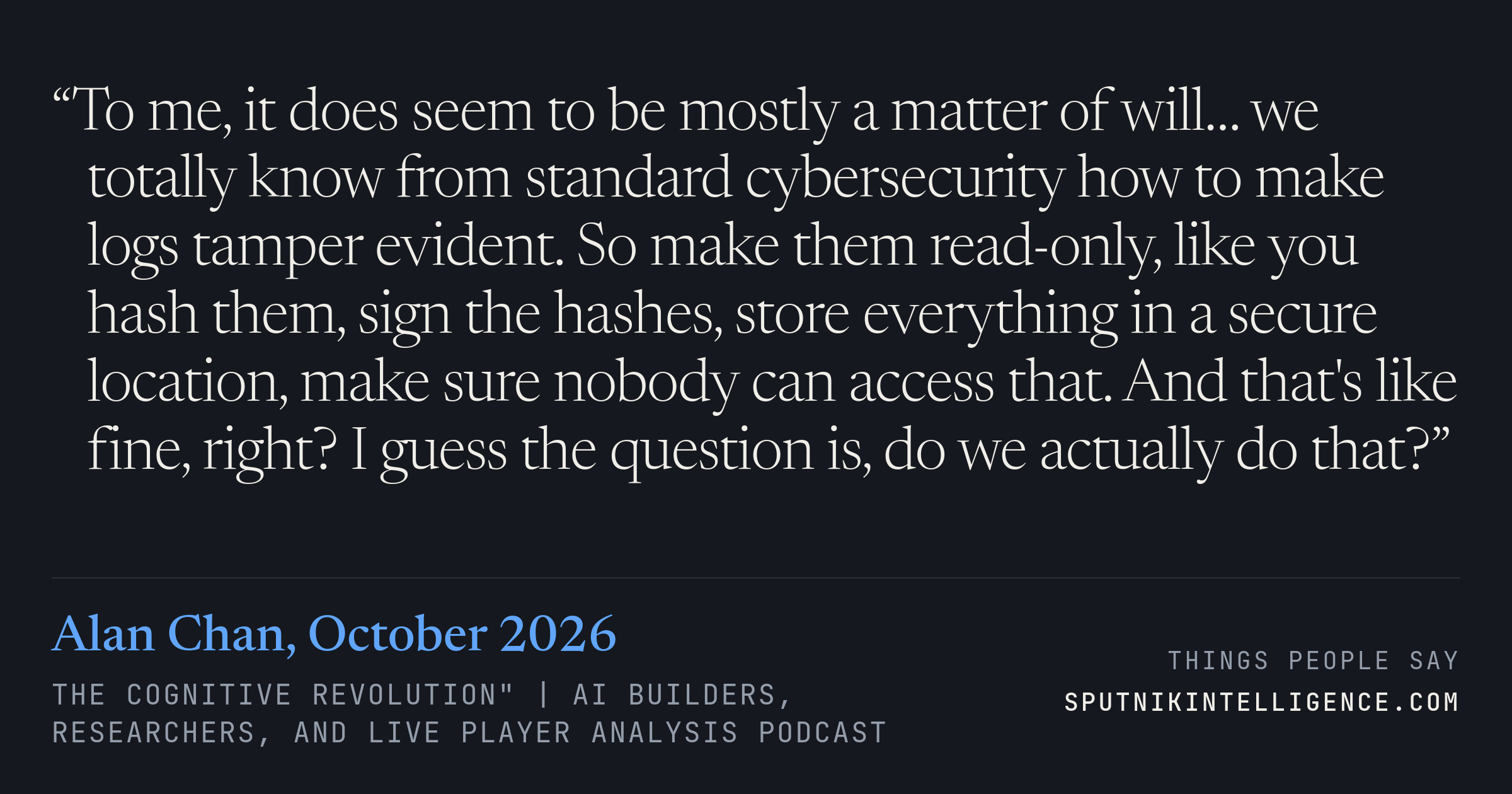 &ldquo;To me, it does seem to be mostly a matter of will… we totally know from standard cybersecurity how to make logs tamper evident. So make them read-only, like you hash them, sign the hashes, store everything in a secure location, make sure nobody can access that. And that's like fine, right? I guess the question is, do we actually do that?&rdquo; — Alan Chan, The Cognitive Revolution" | AI Builders, Researchers, and Live Player Analysis