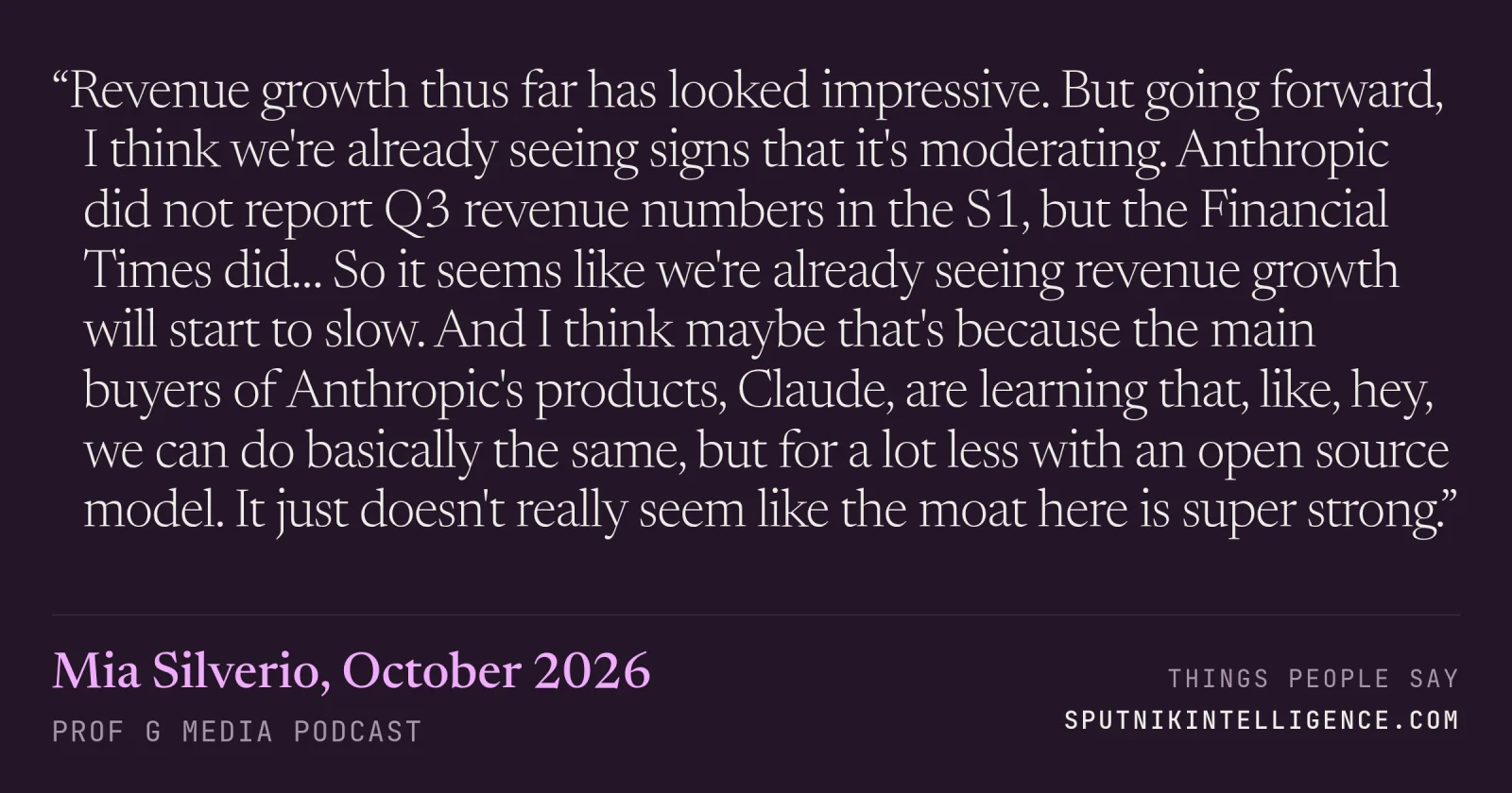 &ldquo;Revenue growth thus far has looked impressive. But going forward, I think we're already seeing signs that it's moderating. Anthropic did not report Q3 revenue numbers in the S1, but the Financial Times did… So it seems like we're already seeing revenue growth will start to slow. And I think maybe that's because the main buyers of Anthropic's products, Claude, are learning that, like, hey, we can do basically the same, but for a lot less with an open source model. It just doesn't really seem like the moat here is super strong.&rdquo; — Mia Silverio, Prof G Media
