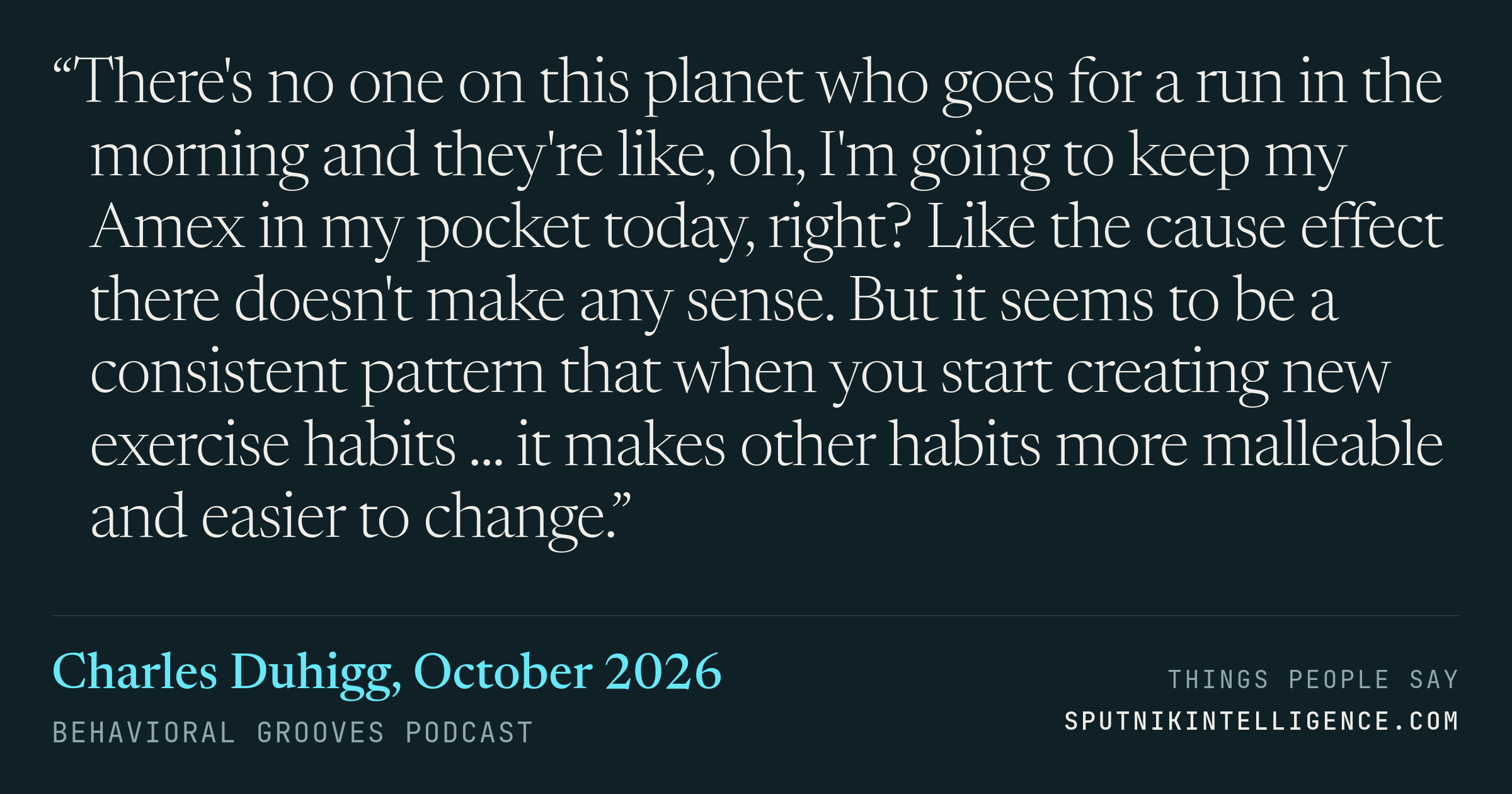 &ldquo;There's no one on this planet who goes for a run in the morning and they're like, oh, I'm going to keep my Amex in my pocket today, right? Like the cause effect there doesn't make any sense. But it seems to be a consistent pattern that when you start creating new exercise habits ... it makes other habits more malleable and easier to change.&rdquo; — Charles Duhigg, Behavioral Grooves Podcast