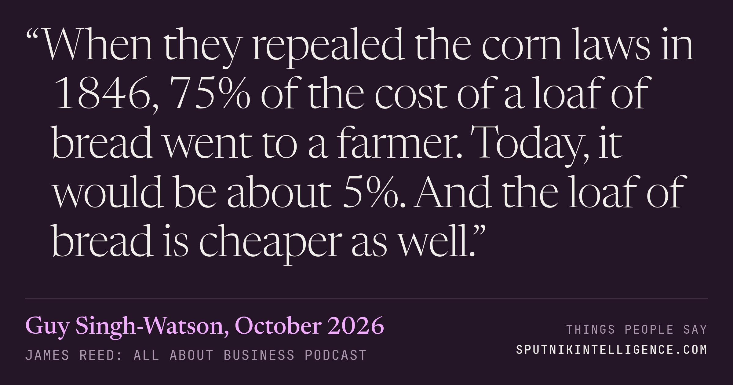 &ldquo;When they repealed the corn laws in 1846, 75% of the cost of a loaf of bread went to a farmer. Today, it would be about 5%. And the loaf of bread is cheaper as well.&rdquo; — Guy Singh-Watson, James Reed: all about business