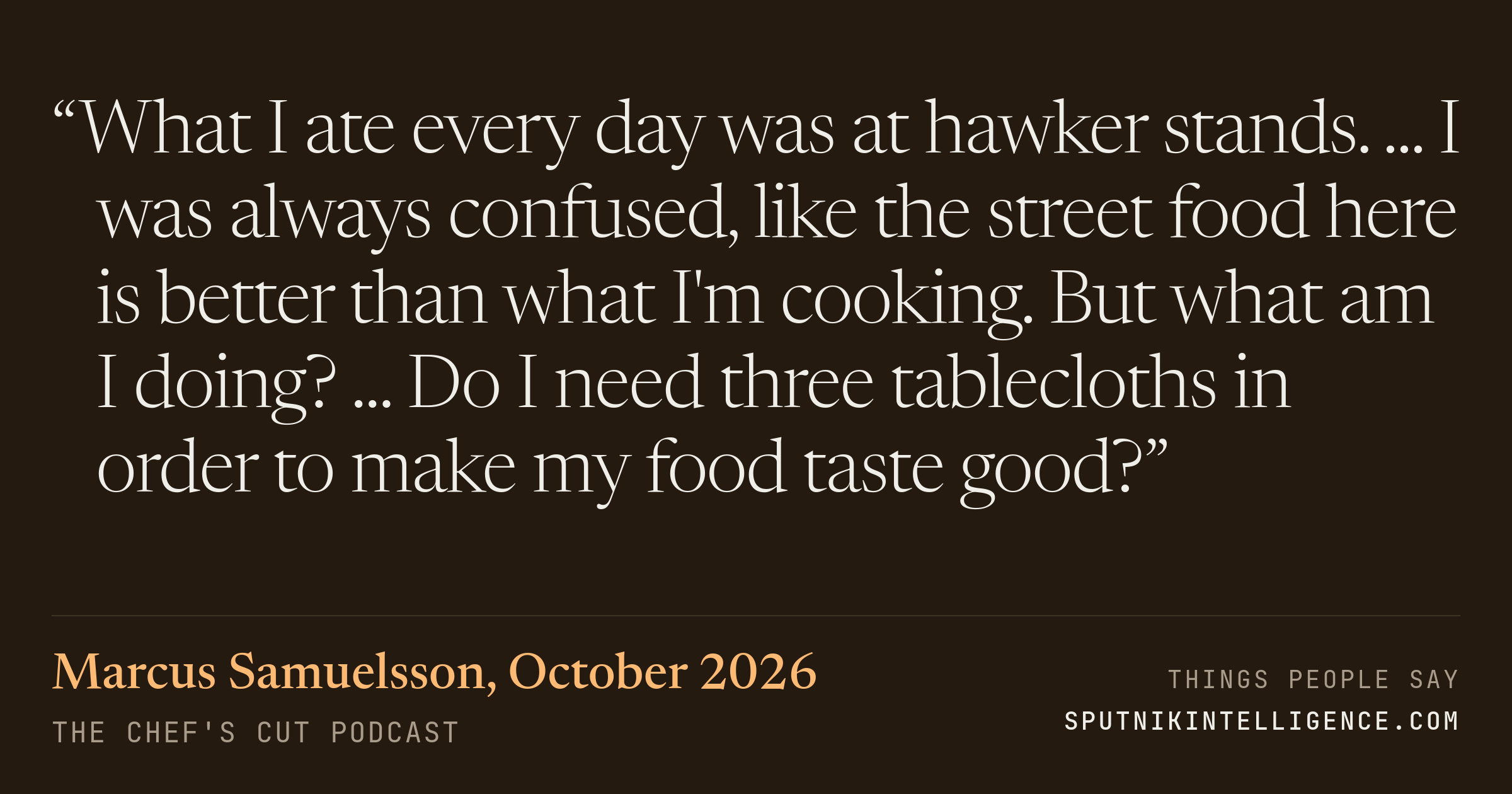 &ldquo;What I ate every day was at hawker stands. ... I was always confused, like the street food here is better than what I'm cooking. But what am I doing? ... Do I need three tablecloths in order to make my food taste good?&rdquo; — Marcus Samuelsson, The Chef's Cut