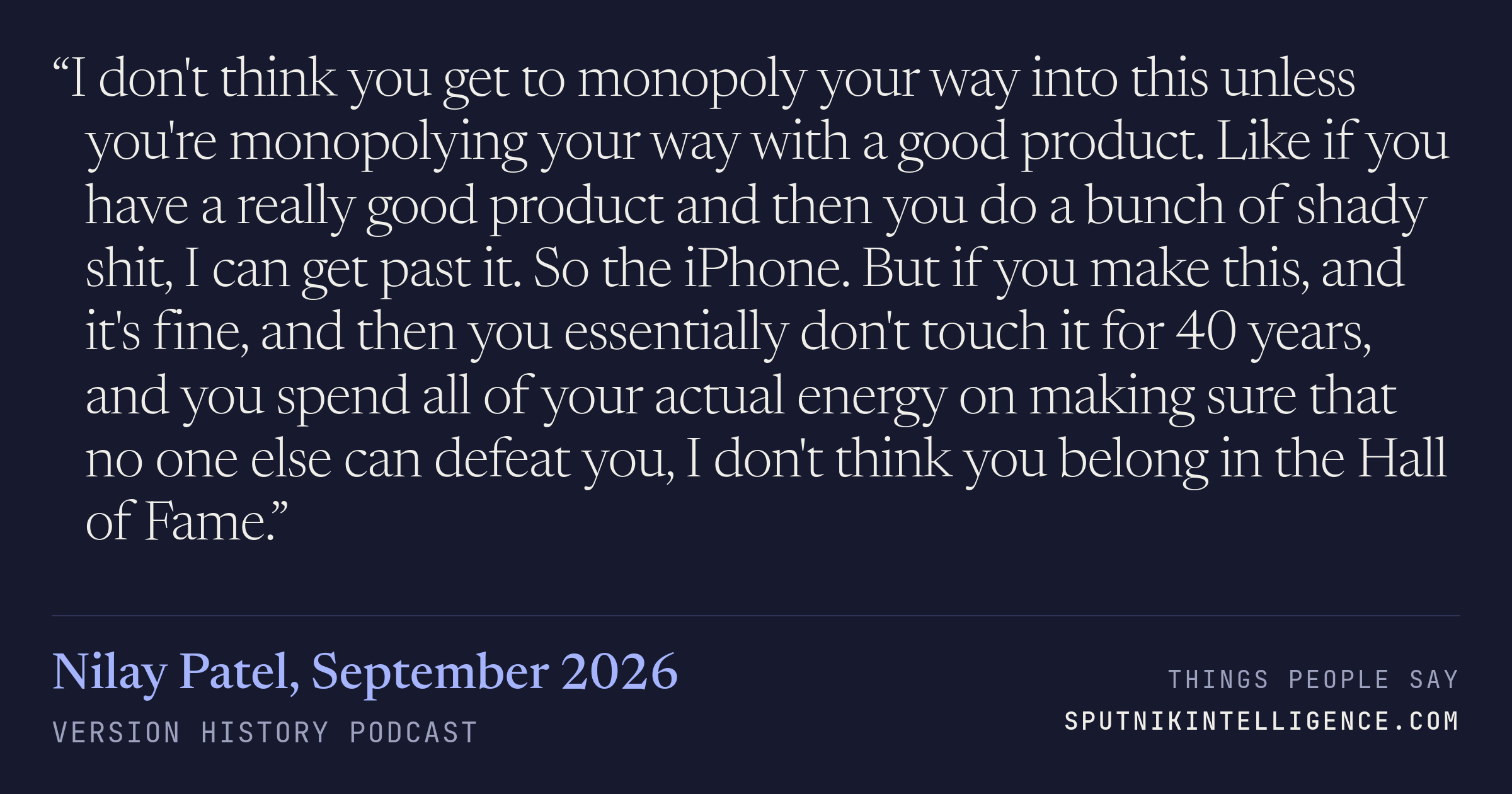&ldquo;I don't think you get to monopoly your way into this unless you're monopolying your way with a good product. Like if you have a really good product and then you do a bunch of shady shit, I can get past it. So the iPhone. But if you make this, and it's fine, and then you essentially don't touch it for 40 years, and you spend all of your actual energy on making sure that no one else can defeat you, I don't think you belong in the Hall of Fame.&rdquo; — Nilay Patel, Version History