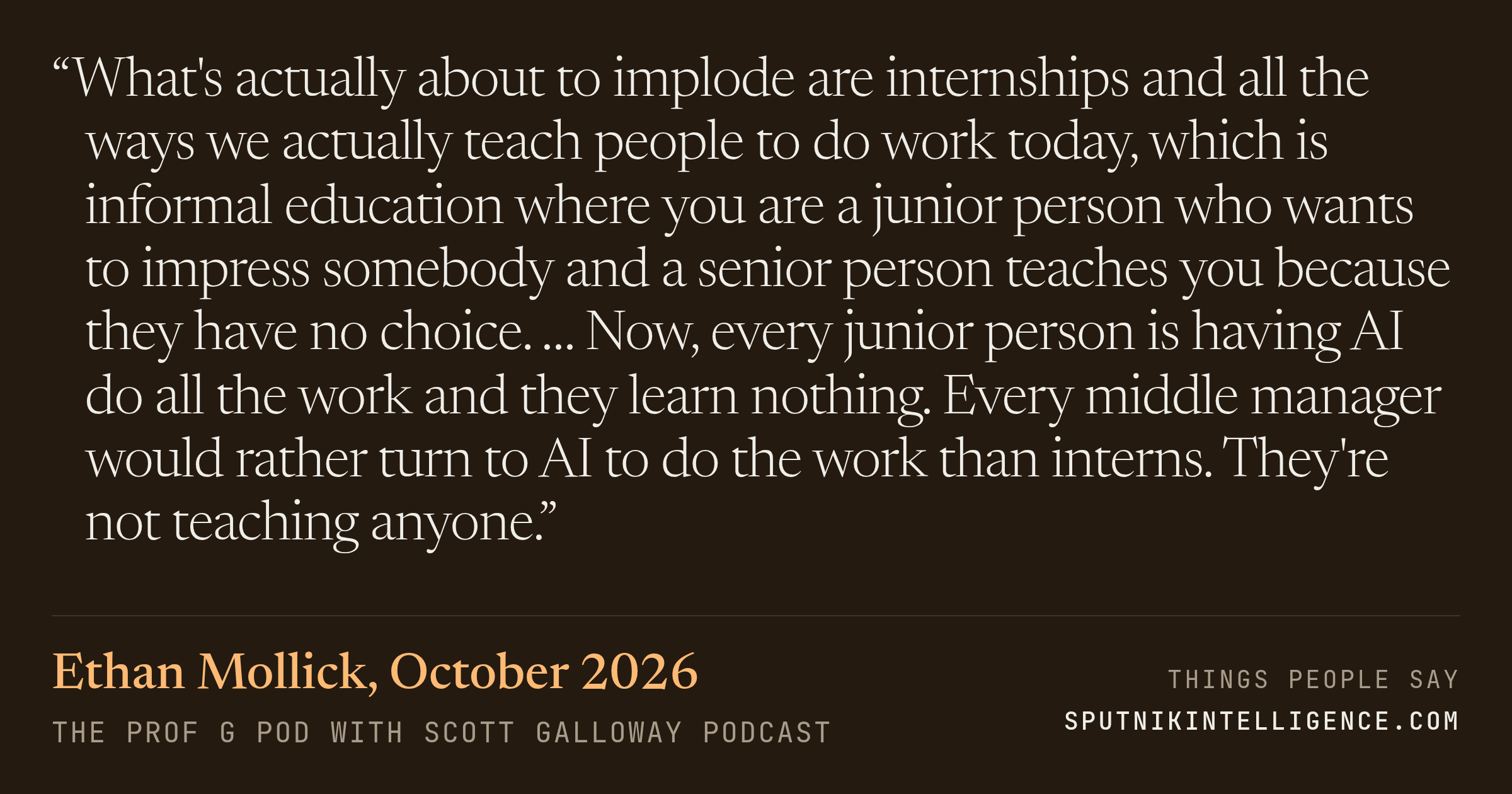 &ldquo;What's actually about to implode are internships and all the ways we actually teach people to do work today, which is informal education where you are a junior person who wants to impress somebody and a senior person teaches you because they have no choice. … Now, every junior person is having AI do all the work and they learn nothing. Every middle manager would rather turn to AI to do the work than interns. They're not teaching anyone.&rdquo; — Ethan Mollick, The Prof G Pod with Scott Galloway