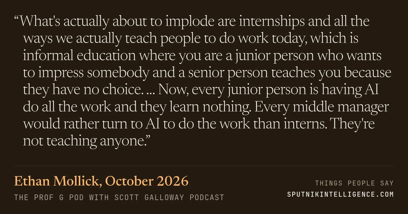 &ldquo;What's actually about to implode are internships and all the ways we actually teach people to do work today, which is informal education where you are a junior person who wants to impress somebody and a senior person teaches you because they have no choice. … Now, every junior person is having AI do all the work and they learn nothing. Every middle manager would rather turn to AI to do the work than interns. They're not teaching anyone.&rdquo; — Ethan Mollick, The Prof G Pod with Scott Galloway