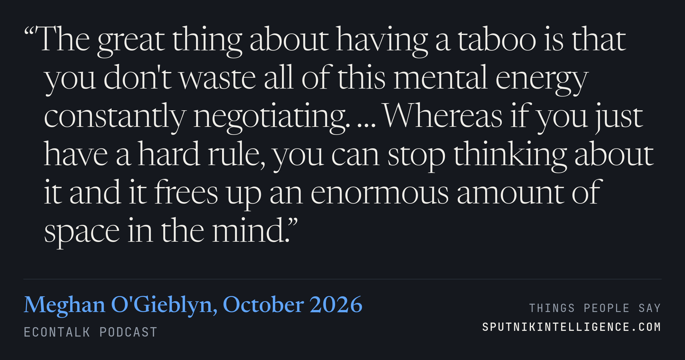 &ldquo;The great thing about having a taboo is that you don't waste all of this mental energy constantly negotiating. … Whereas if you just have a hard rule, you can stop thinking about it and it frees up an enormous amount of space in the mind.&rdquo; — Meghan O'Gieblyn, EconTalk