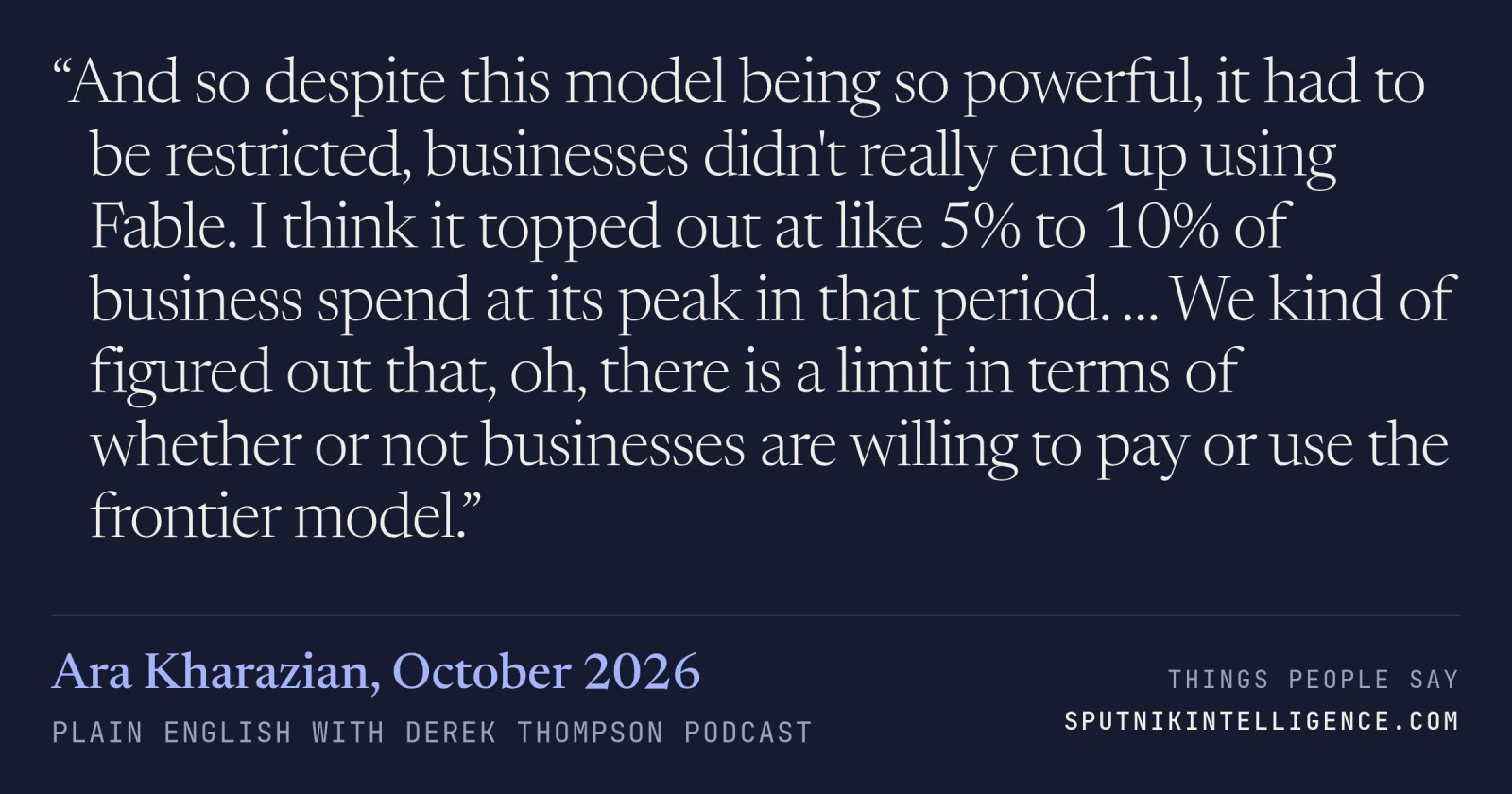 &ldquo;And so despite this model being so powerful, it had to be restricted, businesses didn't really end up using Fable. I think it topped out at like 5% to 10% of business spend at its peak in that period. … We kind of figured out that, oh, there is a limit in terms of whether or not businesses are willing to pay or use the frontier model.&rdquo; — Ara Kharazian, Plain English with Derek Thompson