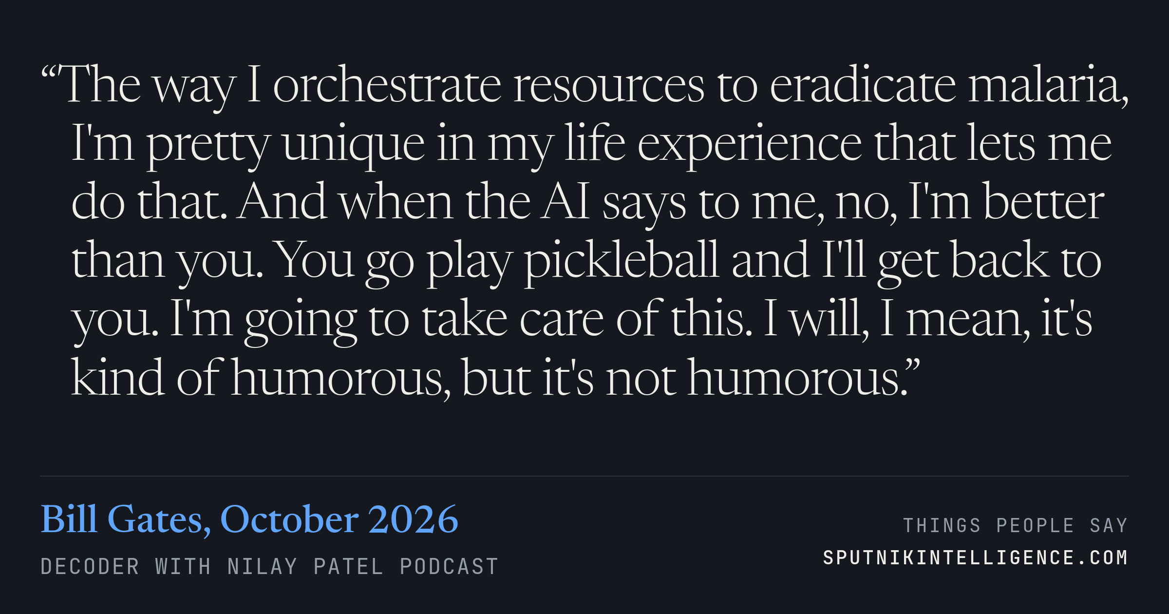 &ldquo;The way I orchestrate resources to eradicate malaria, I'm pretty unique in my life experience that lets me do that. And when the AI says to me, no, I'm better than you. You go play pickleball and I'll get back to you. I'm going to take care of this. I will, I mean, it's kind of humorous, but it's not humorous.&rdquo; — Bill Gates, Decoder with Nilay Patel