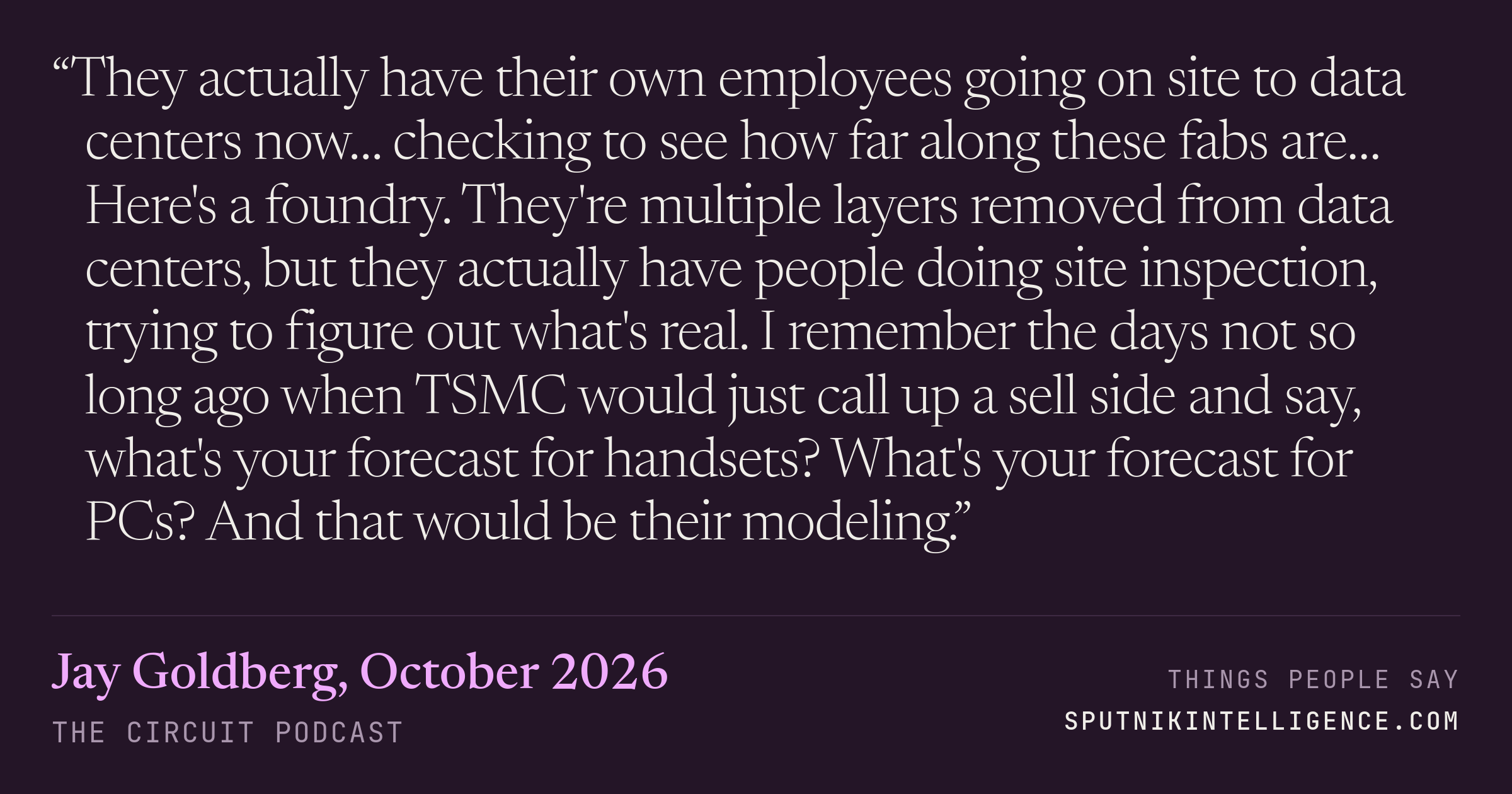 &ldquo;They actually have their own employees going on site to data centers now… checking to see how far along these fabs are… Here's a foundry. They're multiple layers removed from data centers, but they actually have people doing site inspection, trying to figure out what's real. I remember the days not so long ago when TSMC would just call up a sell side and say, what's your forecast for handsets? What's your forecast for PCs? And that would be their modeling.&rdquo; — Jay Goldberg, The Circuit