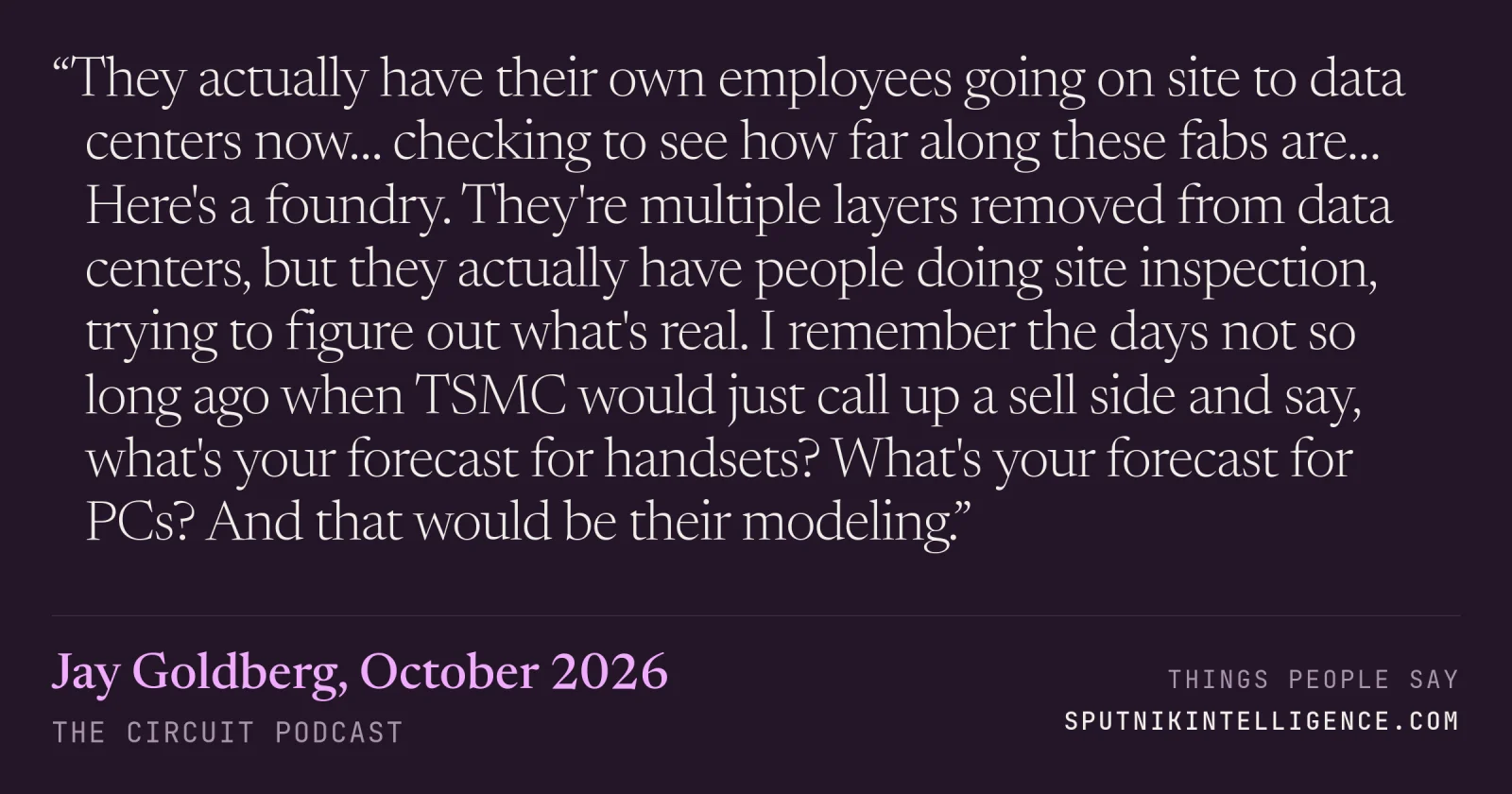 &ldquo;They actually have their own employees going on site to data centers now… checking to see how far along these fabs are… Here's a foundry. They're multiple layers removed from data centers, but they actually have people doing site inspection, trying to figure out what's real. I remember the days not so long ago when TSMC would just call up a sell side and say, what's your forecast for handsets? What's your forecast for PCs? And that would be their modeling.&rdquo; — Jay Goldberg, The Circuit
