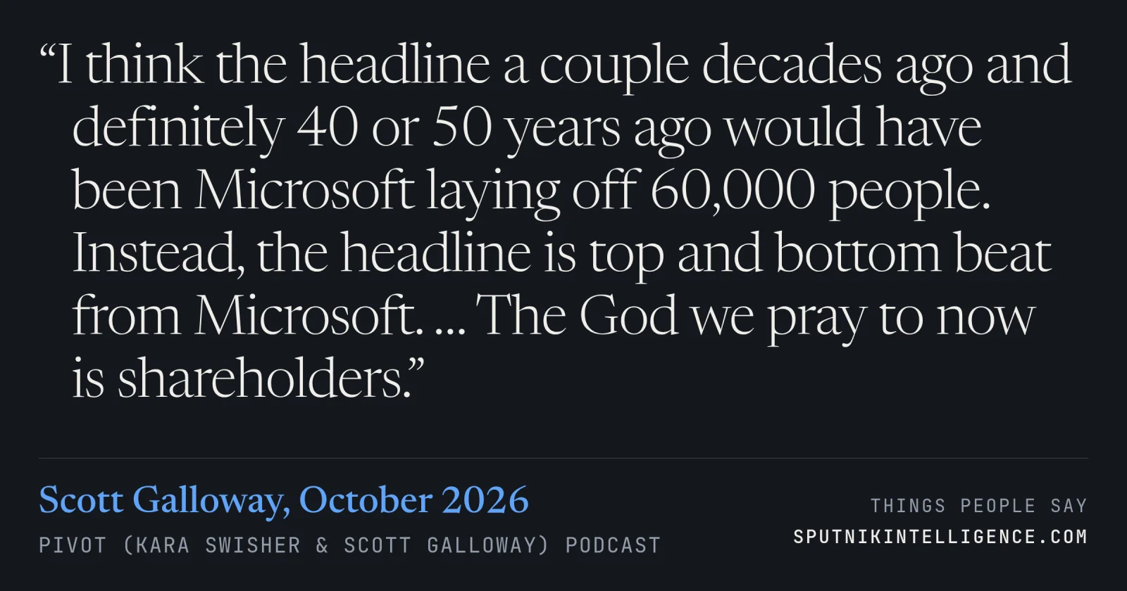 &ldquo;I think the headline a couple decades ago and definitely 40 or 50 years ago would have been Microsoft laying off 60,000 people. Instead, the headline is top and bottom beat from Microsoft. … The God we pray to now is shareholders.&rdquo; — Scott Galloway, Pivot (Kara Swisher & Scott Galloway)