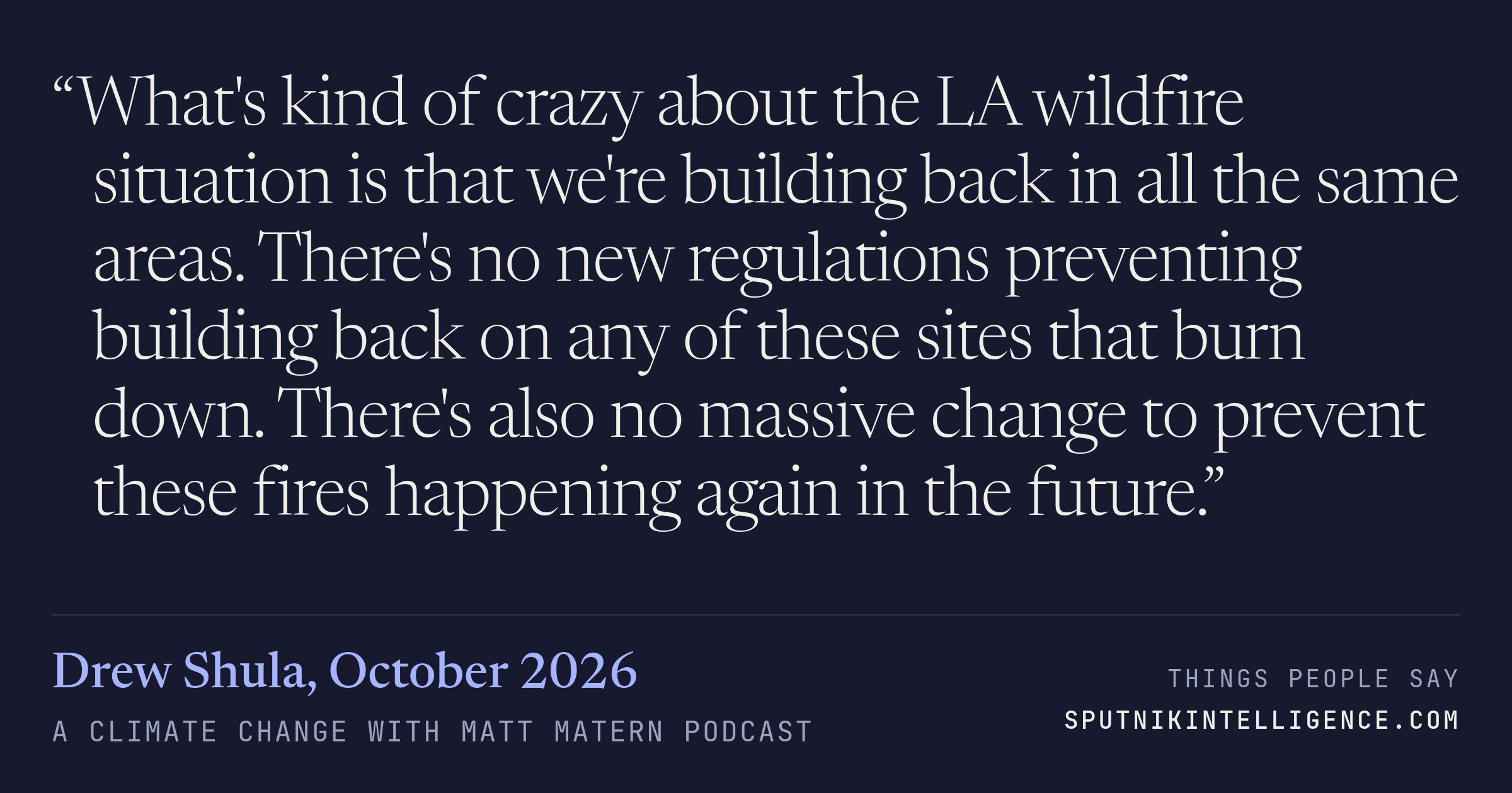 &ldquo;What's kind of crazy about the LA wildfire situation is that we're building back in all the same areas. There's no new regulations preventing building back on any of these sites that burn down. There's also no massive change to prevent these fires happening again in the future.&rdquo; — Drew Shula, A Climate Change with Matt Matern