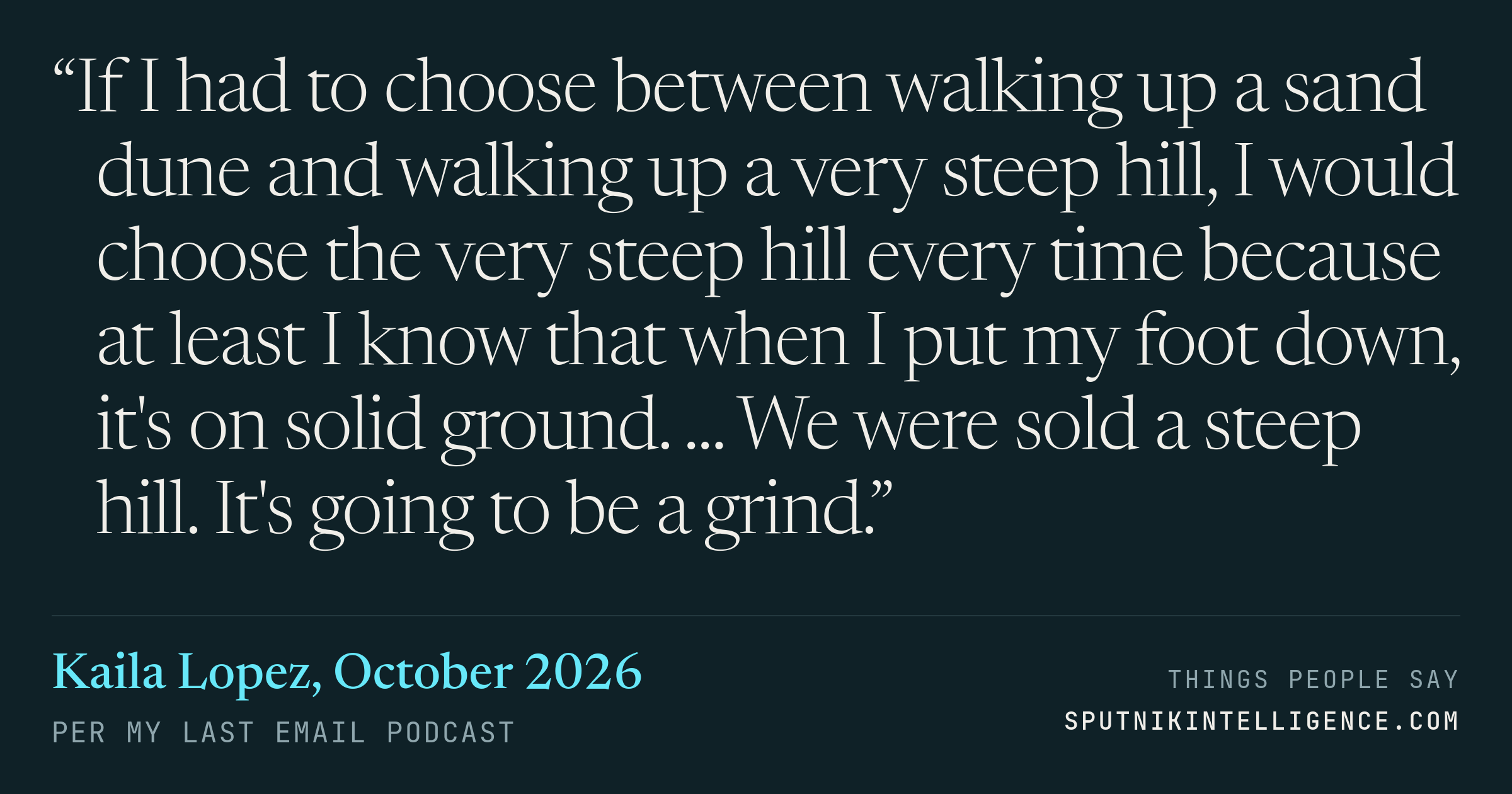 &ldquo;If I had to choose between walking up a sand dune and walking up a very steep hill, I would choose the very steep hill every time because at least I know that when I put my foot down, it's on solid ground. ... We were sold a steep hill. It's going to be a grind.&rdquo; — Kaila Lopez, Per My Last Email