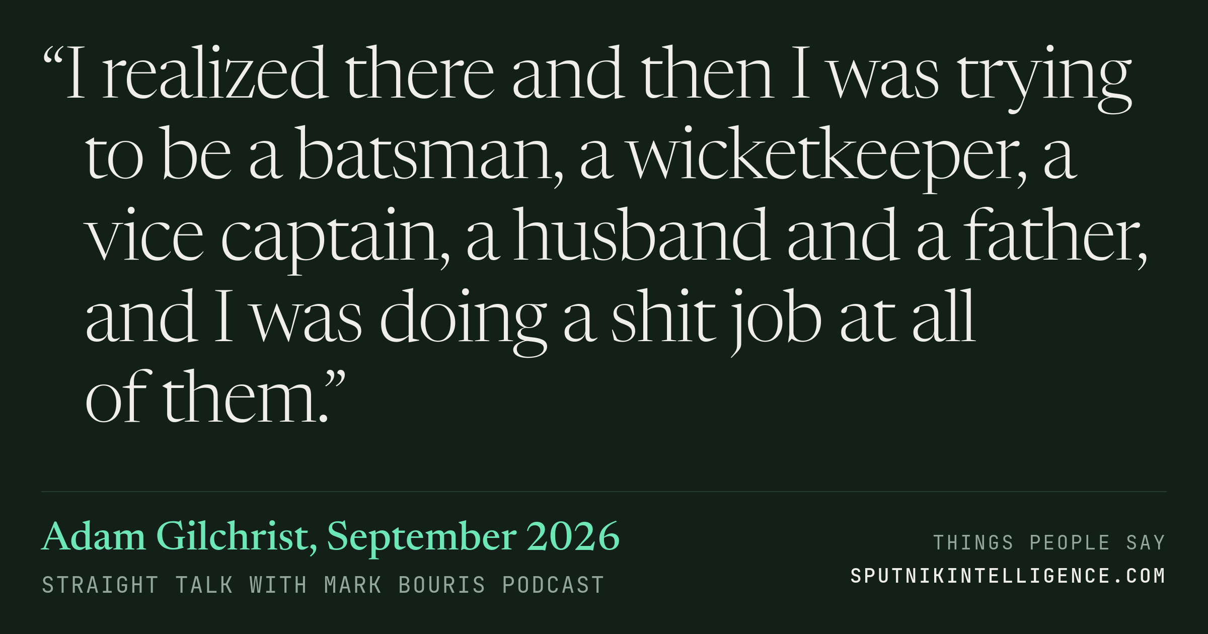 &ldquo;I realized there and then I was trying to be a batsman, a wicketkeeper, a vice captain, a husband and a father, and I was doing a shit job at all of them.&rdquo; — Adam Gilchrist, Straight Talk with Mark Bouris