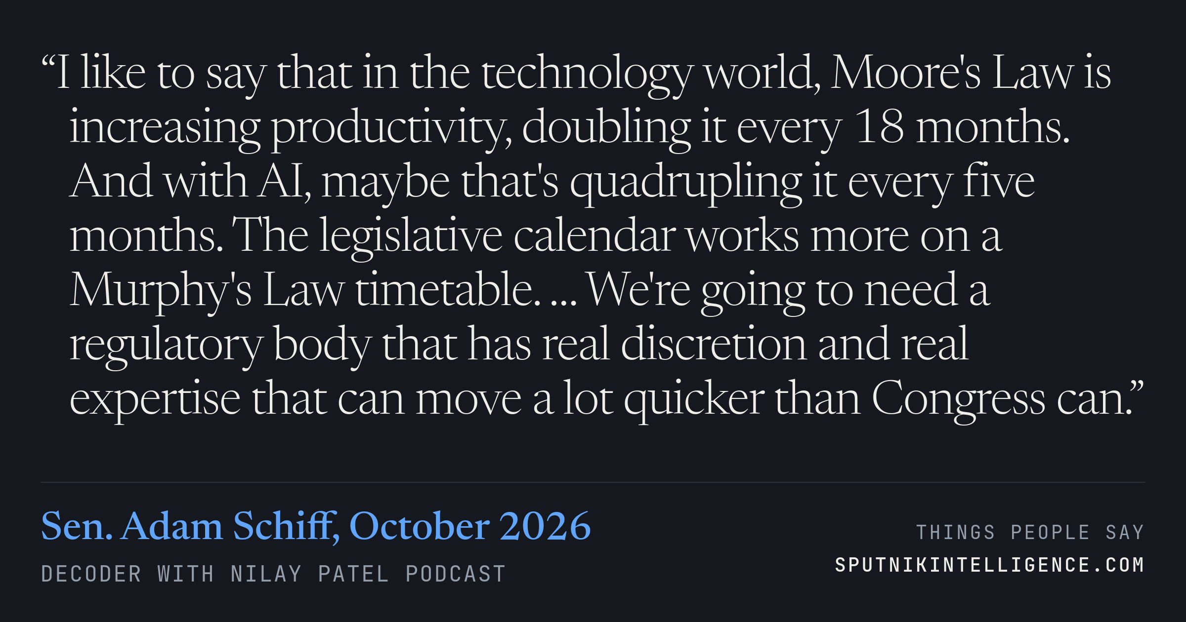 &ldquo;I like to say that in the technology world, Moore's Law is increasing productivity, doubling it every 18 months. And with AI, maybe that's quadrupling it every five months. The legislative calendar works more on a Murphy's Law timetable. … We're going to need a regulatory body that has real discretion and real expertise that can move a lot quicker than Congress can.&rdquo; — Sen. Adam Schiff, Decoder with Nilay Patel