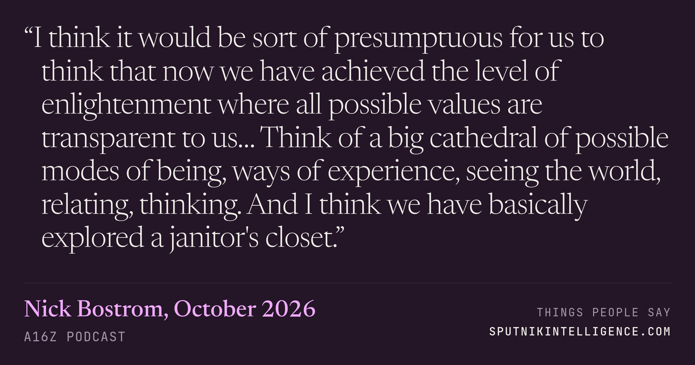 &ldquo;I think it would be sort of presumptuous for us to think that now we have achieved the level of enlightenment where all possible values are transparent to us… Think of a big cathedral of possible modes of being, ways of experience, seeing the world, relating, thinking. And I think we have basically explored a janitor's closet.&rdquo; — Nick Bostrom, a16z Podcast