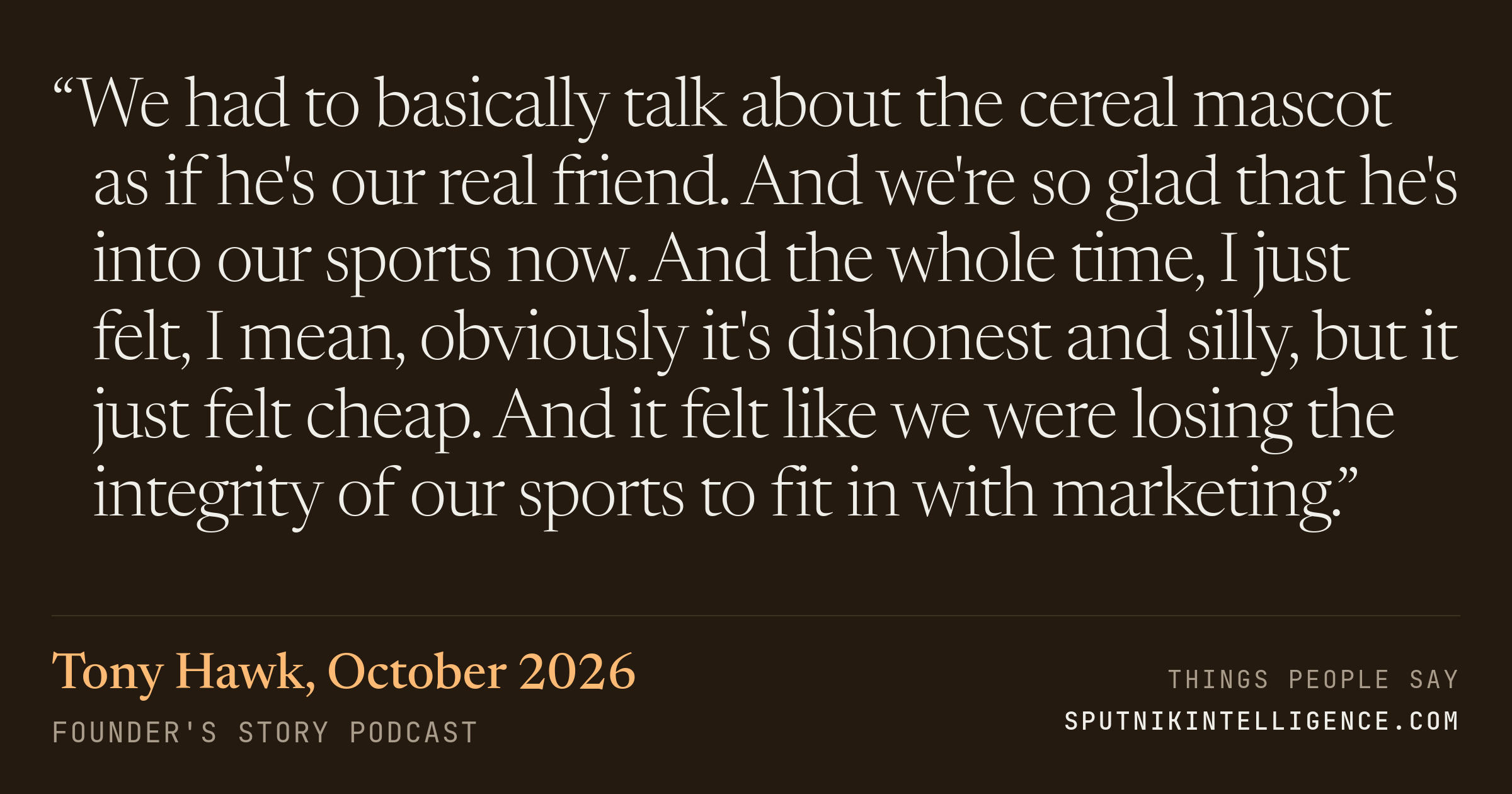&ldquo;We had to basically talk about the cereal mascot as if he's our real friend. And we're so glad that he's into our sports now. And the whole time, I just felt, I mean, obviously it's dishonest and silly, but it just felt cheap. And it felt like we were losing the integrity of our sports to fit in with marketing.&rdquo; — Tony Hawk, Founder's Story