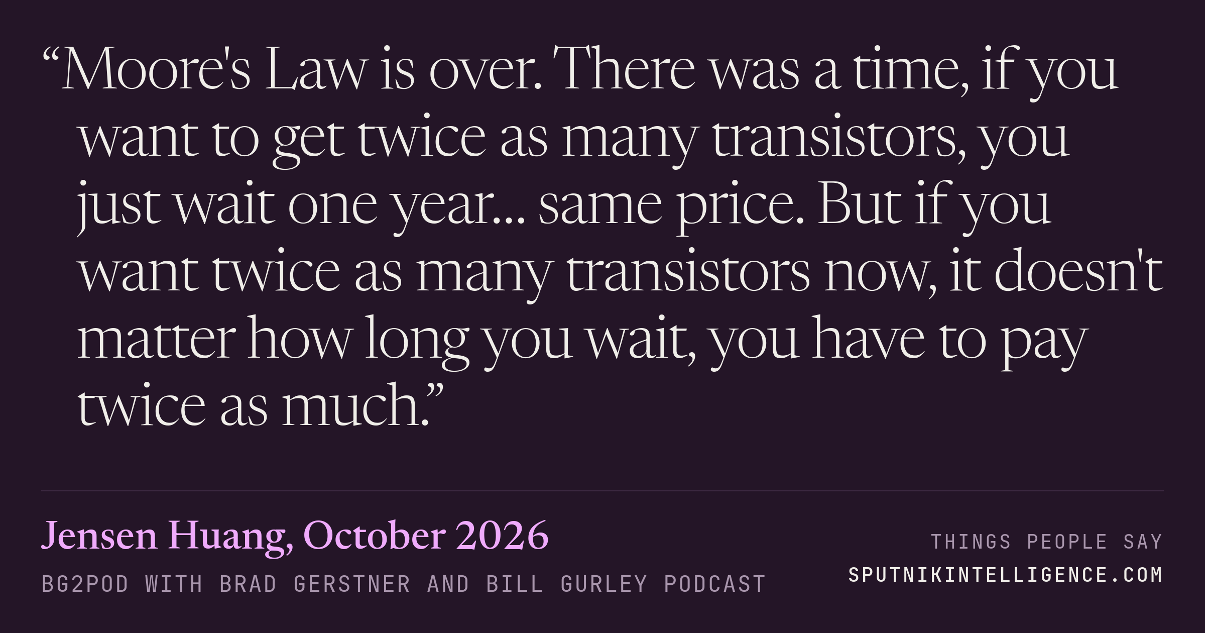 &ldquo;Moore's Law is over. There was a time, if you want to get twice as many transistors, you just wait one year… same price. But if you want twice as many transistors now, it doesn't matter how long you wait, you have to pay twice as much.&rdquo; — Jensen Huang, BG2Pod with Brad Gerstner and Bill Gurley