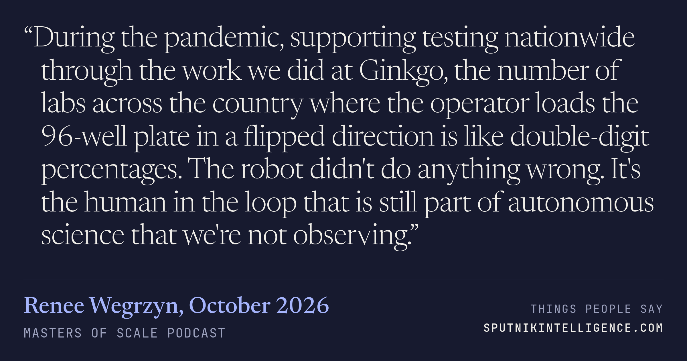 &ldquo;During the pandemic, supporting testing nationwide through the work we did at Ginkgo, the number of labs across the country where the operator loads the 96-well plate in a flipped direction is like double-digit percentages. The robot didn't do anything wrong. It's the human in the loop that is still part of autonomous science that we're not observing.&rdquo; — Renee Wegrzyn, Masters of Scale