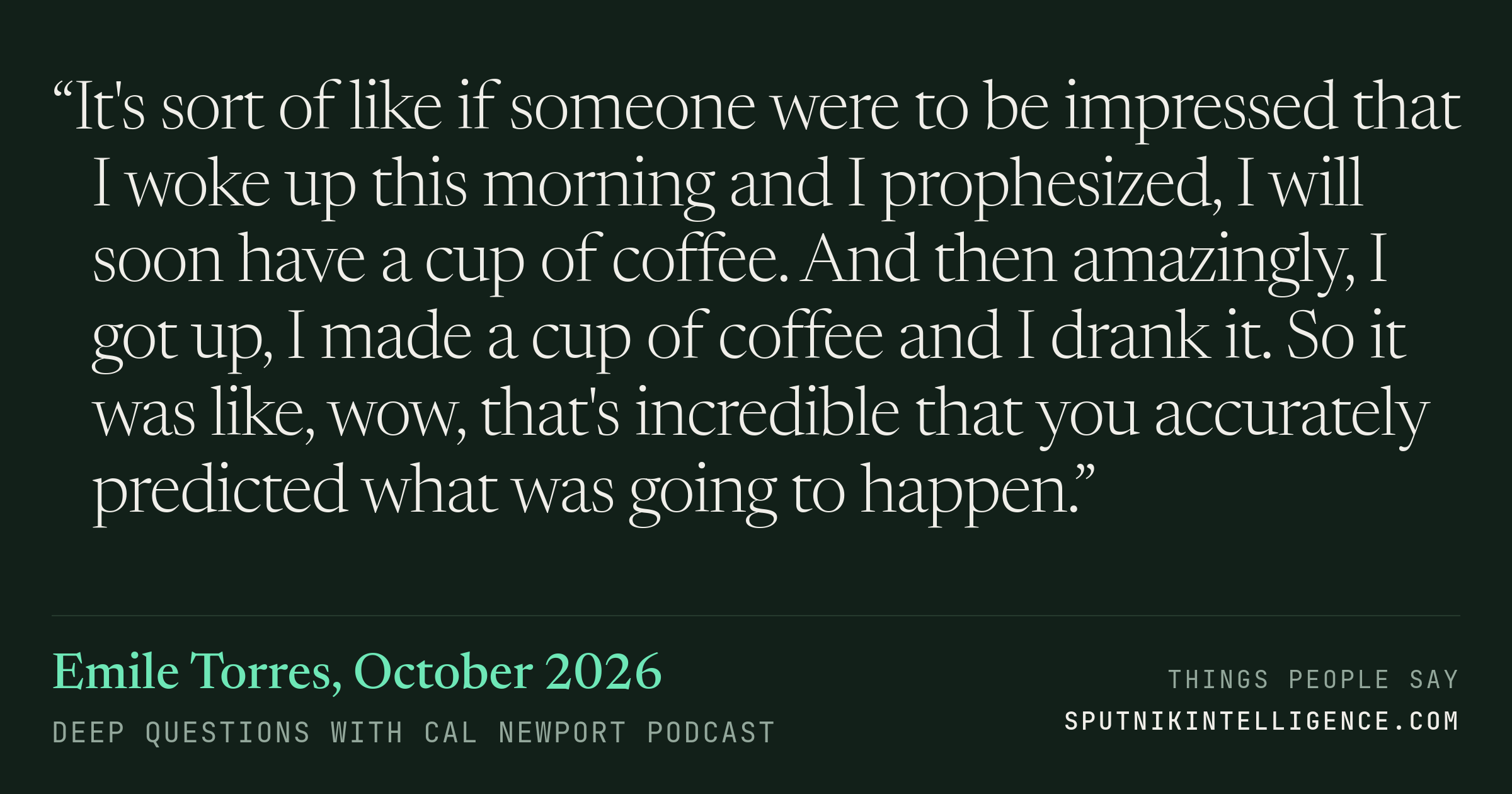 &ldquo;It's sort of like if someone were to be impressed that I woke up this morning and I prophesized, I will soon have a cup of coffee. And then amazingly, I got up, I made a cup of coffee and I drank it. So it was like, wow, that's incredible that you accurately predicted what was going to happen.&rdquo; — Emile Torres, Deep Questions with Cal Newport