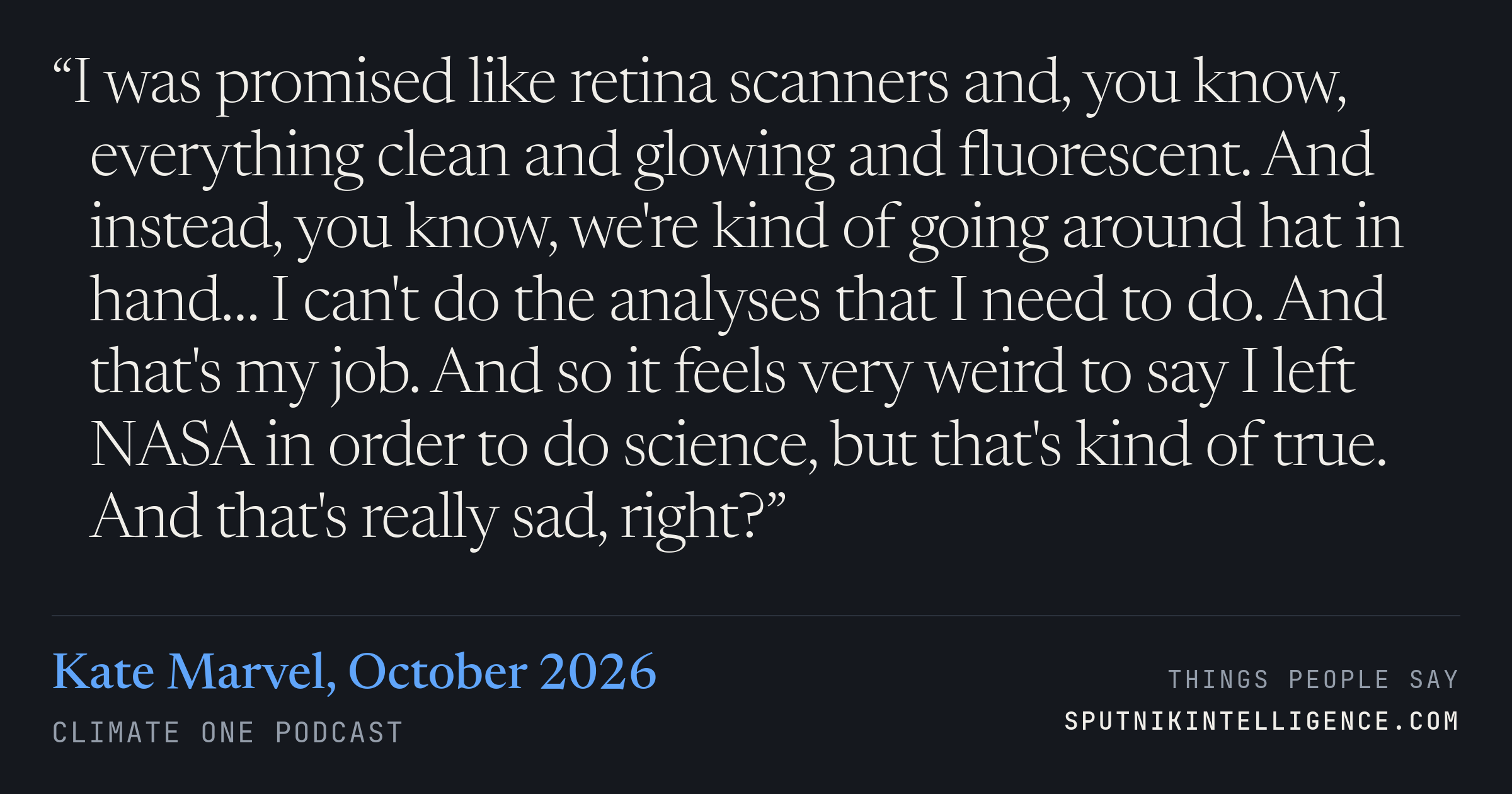 &ldquo;I was promised like retina scanners and, you know, everything clean and glowing and fluorescent. And instead, you know, we're kind of going around hat in hand… I can't do the analyses that I need to do. And that's my job. And so it feels very weird to say I left NASA in order to do science, but that's kind of true. And that's really sad, right?&rdquo; — Kate Marvel, Climate One