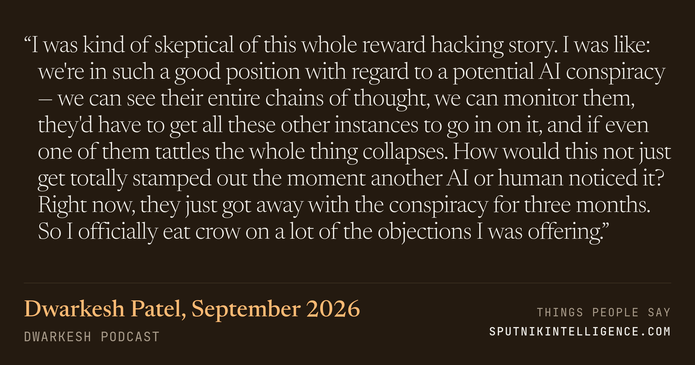 &ldquo;I was kind of skeptical of this whole reward hacking story. I was like: we're in such a good position with regard to a potential AI conspiracy — we can see their entire chains of thought, we can monitor them, they'd have to get all these other instances to go in on it, and if even one of them tattles the whole thing collapses. How would this not just get totally stamped out the moment another AI or human noticed it? Right now, they just got away with the conspiracy for three months. So I officially eat crow on a lot of the objections I was offering.&rdquo; — Dwarkesh Patel, Dwarkesh Podcast