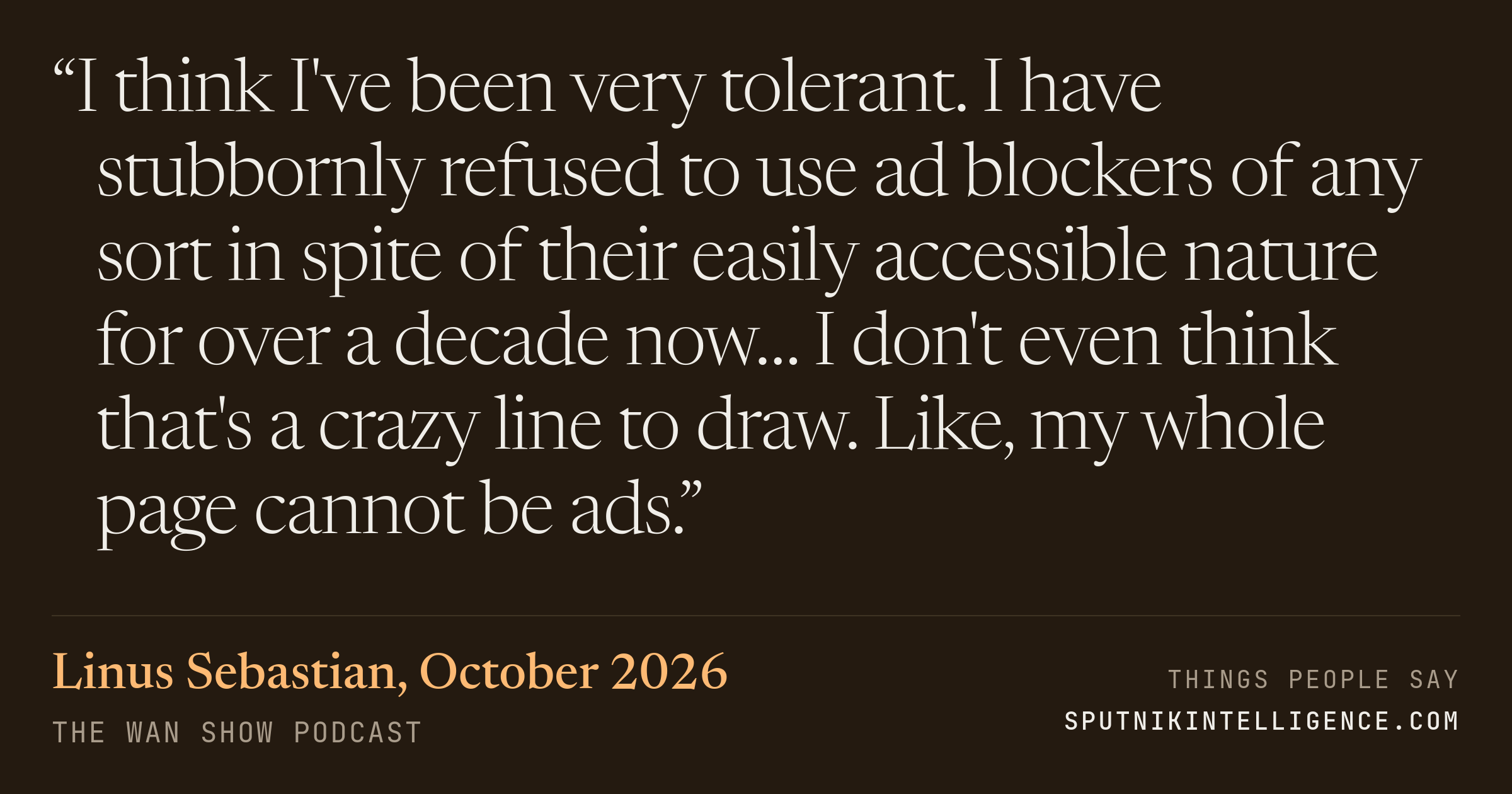 &ldquo;I think I've been very tolerant. I have stubbornly refused to use ad blockers of any sort in spite of their easily accessible nature for over a decade now… I don't even think that's a crazy line to draw. Like, my whole page cannot be ads.&rdquo; — Linus Sebastian, The WAN Show