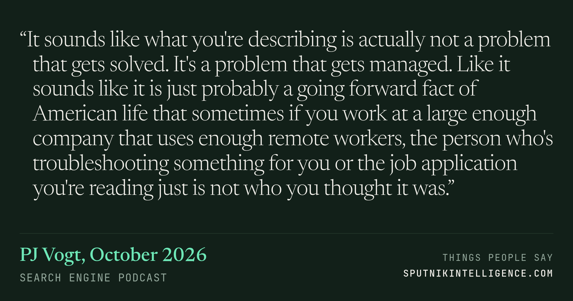 &ldquo;It sounds like what you're describing is actually not a problem that gets solved. It's a problem that gets managed. Like it sounds like it is just probably a going forward fact of American life that sometimes if you work at a large enough company that uses enough remote workers, the person who's troubleshooting something for you or the job application you're reading just is not who you thought it was.&rdquo; — PJ Vogt, Search Engine