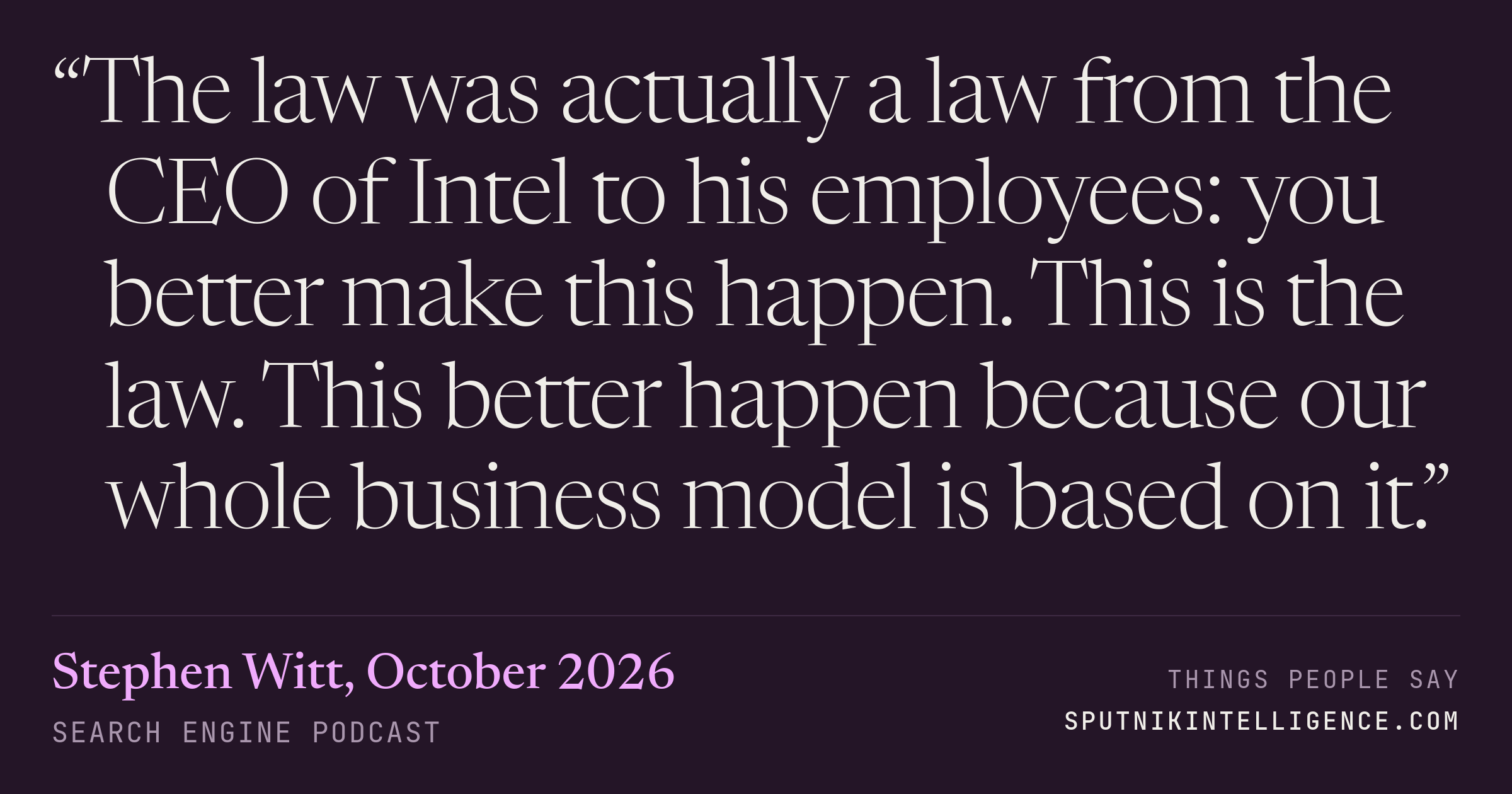 &ldquo;The law was actually a law from the CEO of Intel to his employees: you better make this happen. This is the law. This better happen because our whole business model is based on it.&rdquo; — Stephen Witt, Search Engine