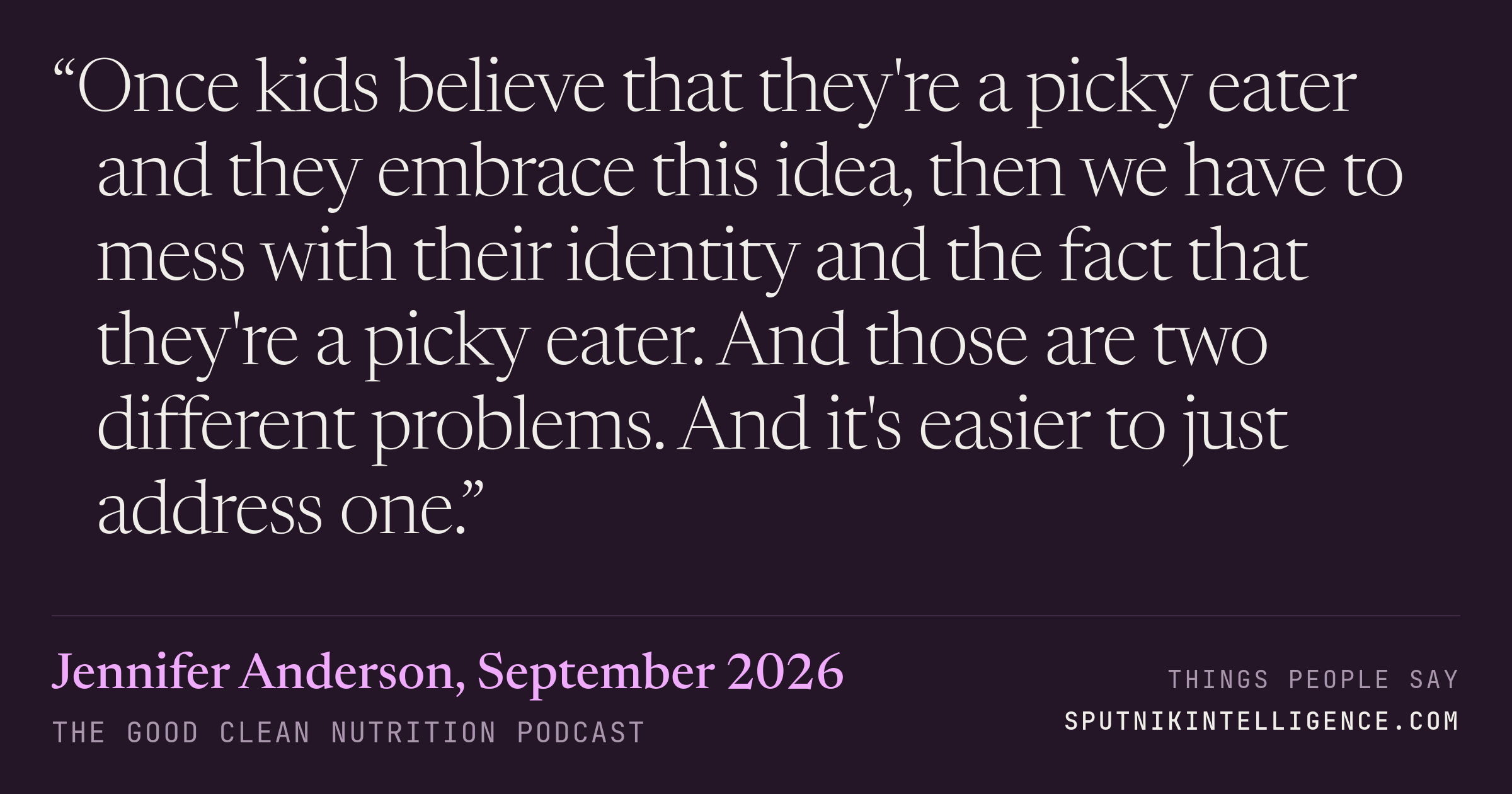 &ldquo;Once kids believe that they're a picky eater and they embrace this idea, then we have to mess with their identity and the fact that they're a picky eater. And those are two different problems. And it's easier to just address one.&rdquo; — Jennifer Anderson, The Good Clean Nutrition Podcast