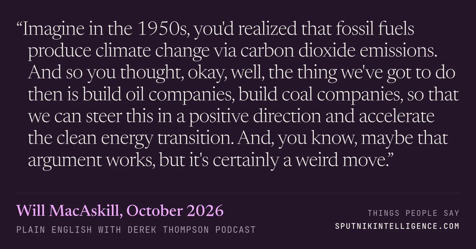 &ldquo;Imagine in the 1950s, you'd realized that fossil fuels produce climate change via carbon dioxide emissions. And so you thought, okay, well, the thing we've got to do then is build oil companies, build coal companies, so that we can steer this in a positive direction and accelerate the clean energy transition. And, you know, maybe that argument works, but it's certainly a weird move.&rdquo; — Will MacAskill, Plain English with Derek Thompson