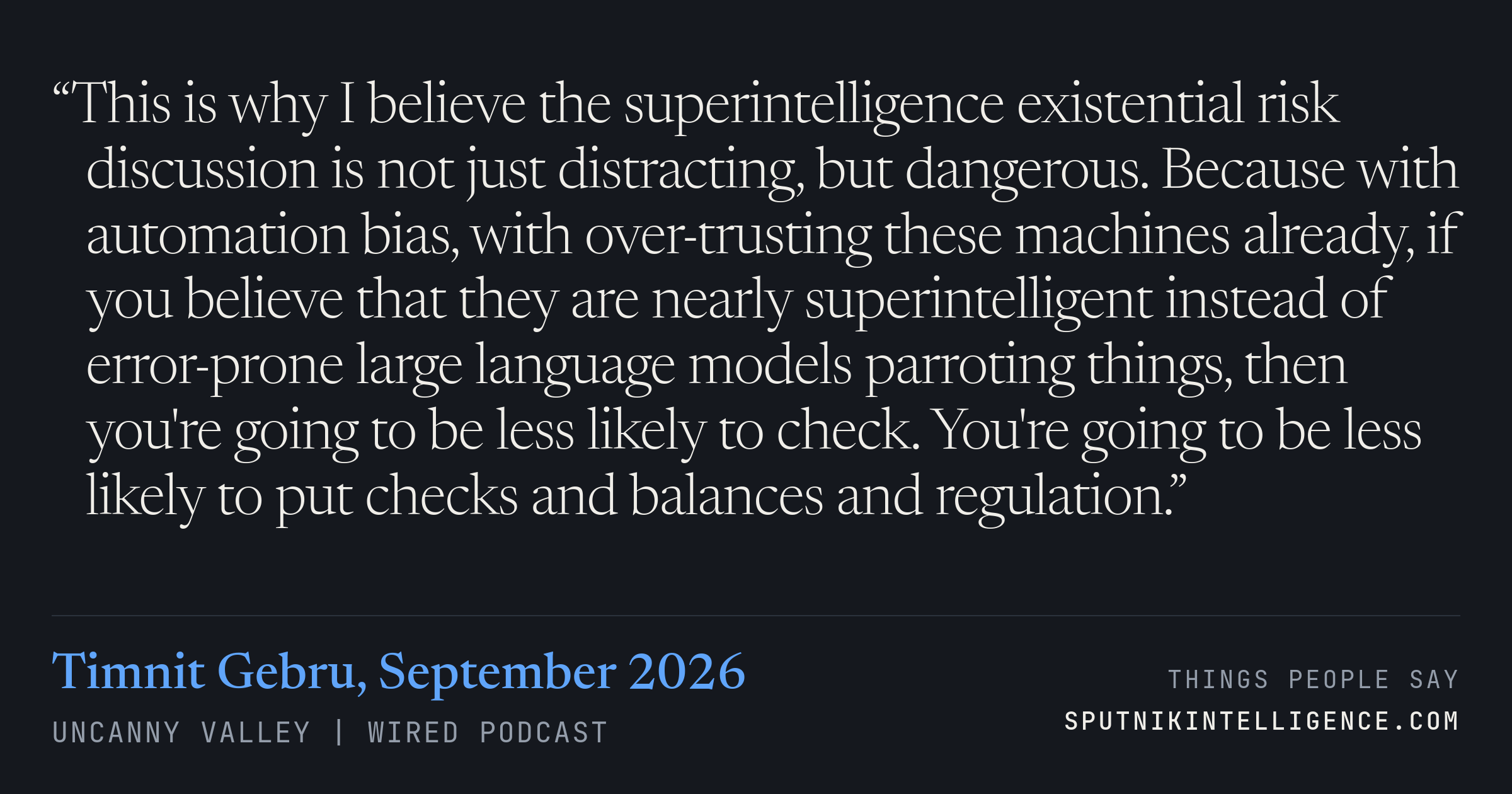 &ldquo;This is why I believe the superintelligence existential risk discussion is not just distracting, but dangerous. Because with automation bias, with over-trusting these machines already, if you believe that they are nearly superintelligent instead of error-prone large language models parroting things, then you're going to be less likely to check. You're going to be less likely to put checks and balances and regulation.&rdquo; — Timnit Gebru, Uncanny Valley | WIRED