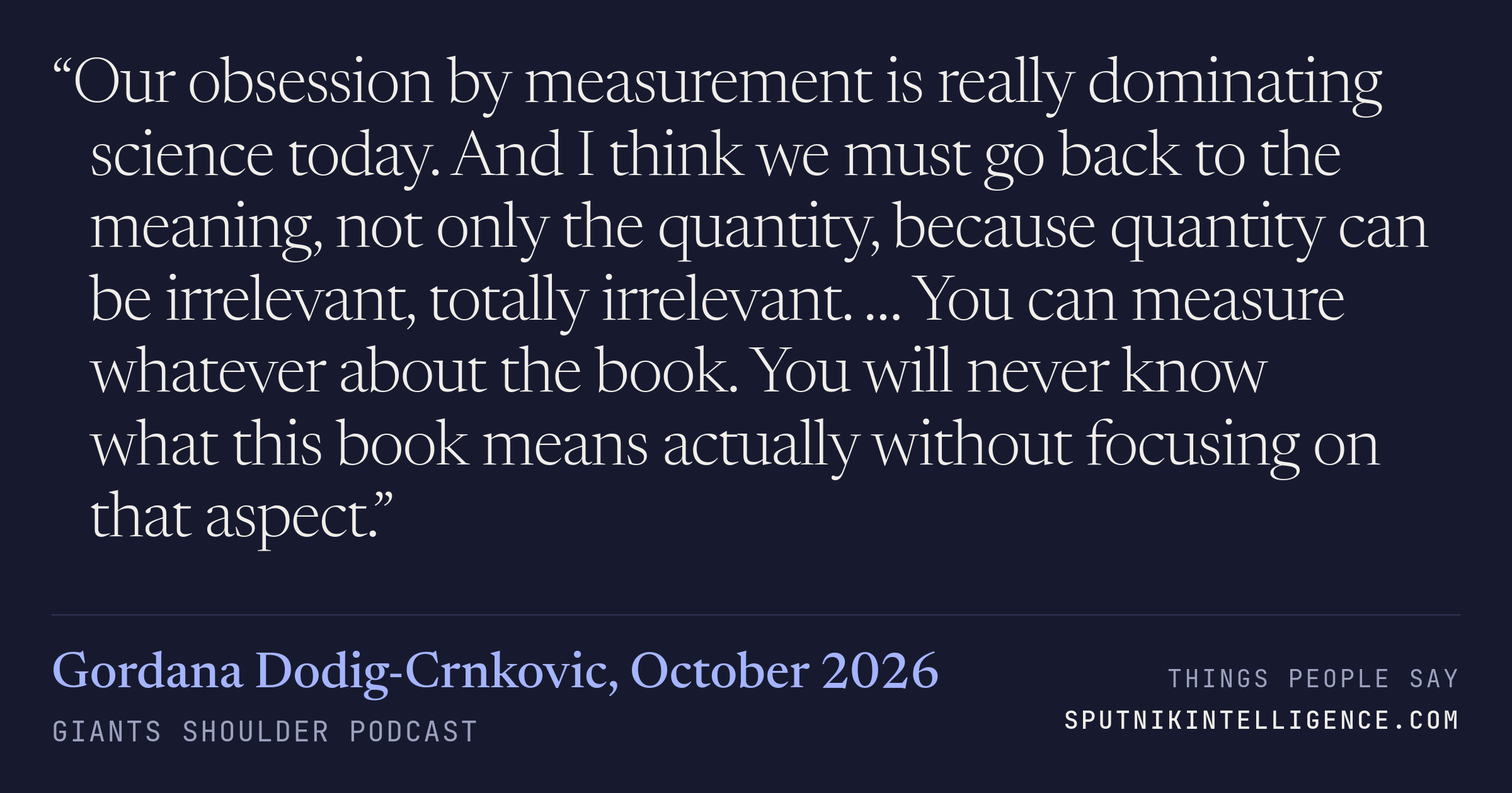 &ldquo;Our obsession by measurement is really dominating science today. And I think we must go back to the meaning, not only the quantity, because quantity can be irrelevant, totally irrelevant. … You can measure whatever about the book. You will never know what this book means actually without focusing on that aspect.&rdquo; — Gordana Dodig-Crnkovic, Giants Shoulder